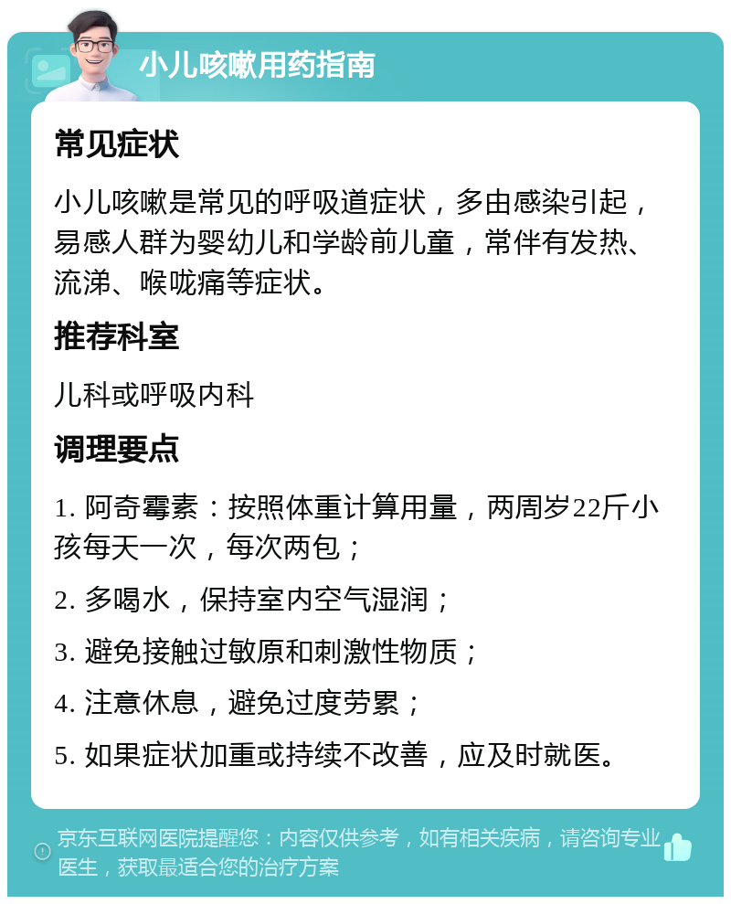 小儿咳嗽用药指南 常见症状 小儿咳嗽是常见的呼吸道症状，多由感染引起，易感人群为婴幼儿和学龄前儿童，常伴有发热、流涕、喉咙痛等症状。 推荐科室 儿科或呼吸内科 调理要点 1. 阿奇霉素：按照体重计算用量，两周岁22斤小孩每天一次，每次两包； 2. 多喝水，保持室内空气湿润； 3. 避免接触过敏原和刺激性物质； 4. 注意休息，避免过度劳累； 5. 如果症状加重或持续不改善，应及时就医。