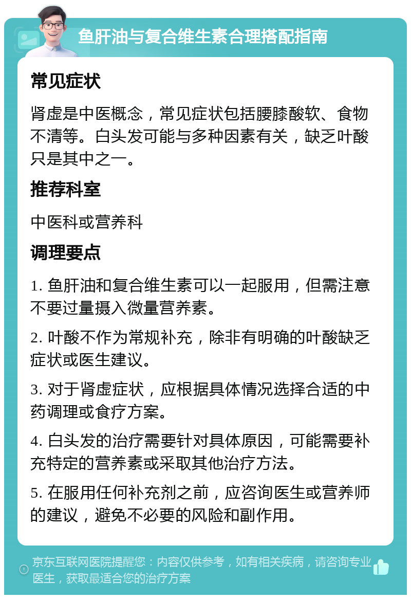 鱼肝油与复合维生素合理搭配指南 常见症状 肾虚是中医概念，常见症状包括腰膝酸软、食物不清等。白头发可能与多种因素有关，缺乏叶酸只是其中之一。 推荐科室 中医科或营养科 调理要点 1. 鱼肝油和复合维生素可以一起服用，但需注意不要过量摄入微量营养素。 2. 叶酸不作为常规补充，除非有明确的叶酸缺乏症状或医生建议。 3. 对于肾虚症状，应根据具体情况选择合适的中药调理或食疗方案。 4. 白头发的治疗需要针对具体原因，可能需要补充特定的营养素或采取其他治疗方法。 5. 在服用任何补充剂之前，应咨询医生或营养师的建议，避免不必要的风险和副作用。