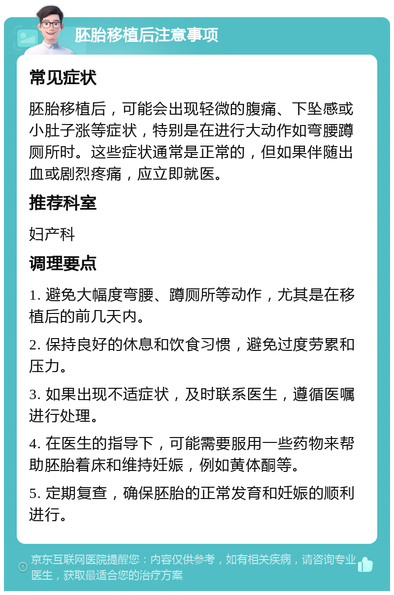 胚胎移植后注意事项 常见症状 胚胎移植后，可能会出现轻微的腹痛、下坠感或小肚子涨等症状，特别是在进行大动作如弯腰蹲厕所时。这些症状通常是正常的，但如果伴随出血或剧烈疼痛，应立即就医。 推荐科室 妇产科 调理要点 1. 避免大幅度弯腰、蹲厕所等动作，尤其是在移植后的前几天内。 2. 保持良好的休息和饮食习惯，避免过度劳累和压力。 3. 如果出现不适症状，及时联系医生，遵循医嘱进行处理。 4. 在医生的指导下，可能需要服用一些药物来帮助胚胎着床和维持妊娠，例如黄体酮等。 5. 定期复查，确保胚胎的正常发育和妊娠的顺利进行。