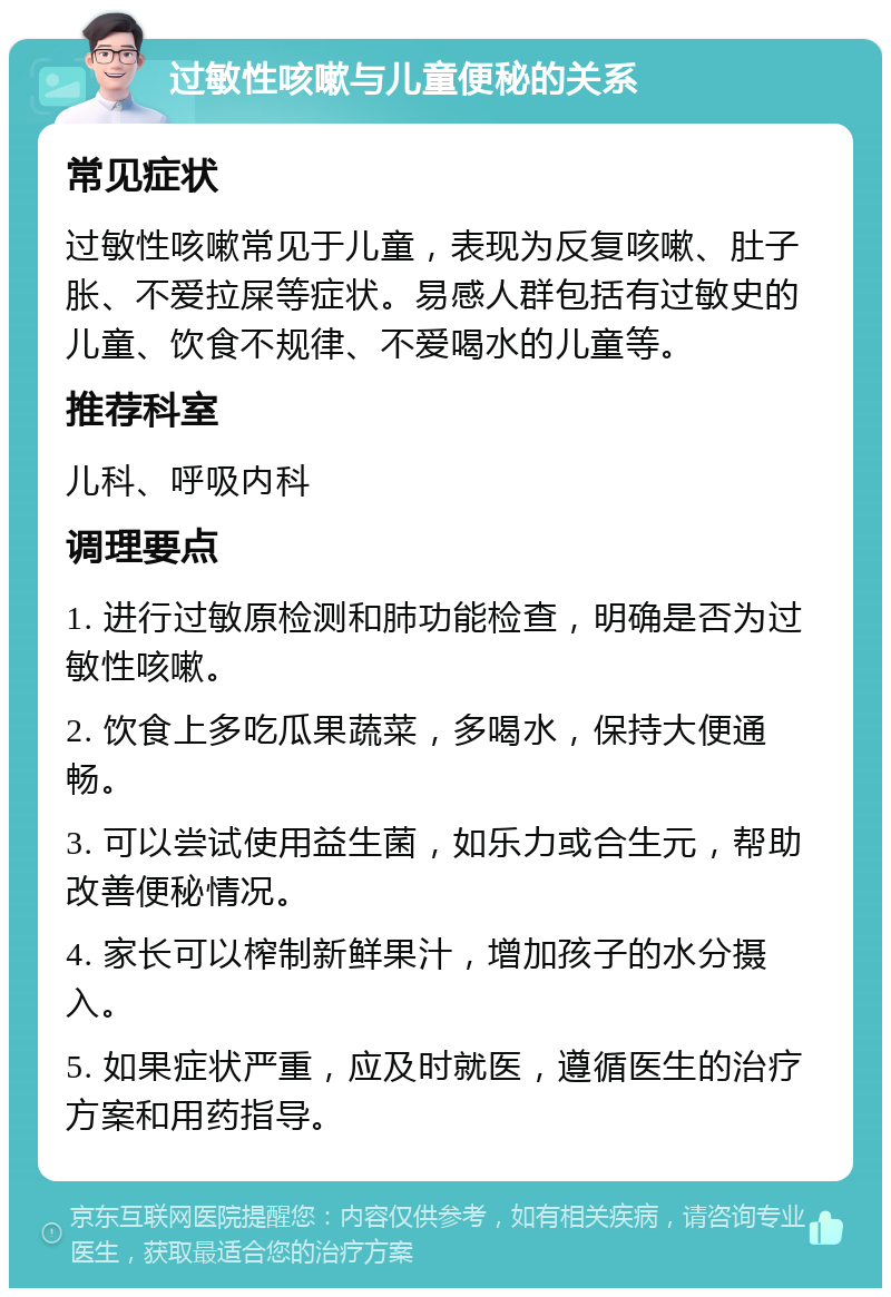 过敏性咳嗽与儿童便秘的关系 常见症状 过敏性咳嗽常见于儿童，表现为反复咳嗽、肚子胀、不爱拉屎等症状。易感人群包括有过敏史的儿童、饮食不规律、不爱喝水的儿童等。 推荐科室 儿科、呼吸内科 调理要点 1. 进行过敏原检测和肺功能检查，明确是否为过敏性咳嗽。 2. 饮食上多吃瓜果蔬菜，多喝水，保持大便通畅。 3. 可以尝试使用益生菌，如乐力或合生元，帮助改善便秘情况。 4. 家长可以榨制新鲜果汁，增加孩子的水分摄入。 5. 如果症状严重，应及时就医，遵循医生的治疗方案和用药指导。