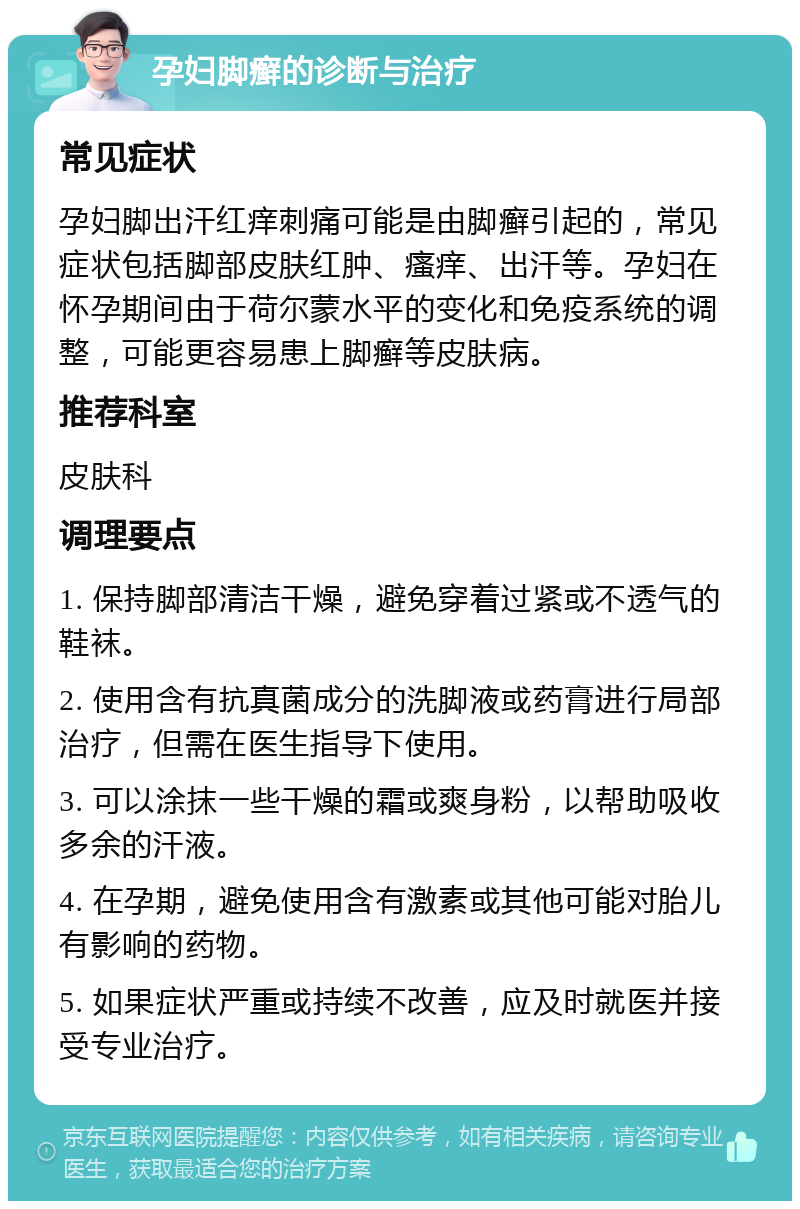 孕妇脚癣的诊断与治疗 常见症状 孕妇脚出汗红痒刺痛可能是由脚癣引起的，常见症状包括脚部皮肤红肿、瘙痒、出汗等。孕妇在怀孕期间由于荷尔蒙水平的变化和免疫系统的调整，可能更容易患上脚癣等皮肤病。 推荐科室 皮肤科 调理要点 1. 保持脚部清洁干燥，避免穿着过紧或不透气的鞋袜。 2. 使用含有抗真菌成分的洗脚液或药膏进行局部治疗，但需在医生指导下使用。 3. 可以涂抹一些干燥的霜或爽身粉，以帮助吸收多余的汗液。 4. 在孕期，避免使用含有激素或其他可能对胎儿有影响的药物。 5. 如果症状严重或持续不改善，应及时就医并接受专业治疗。