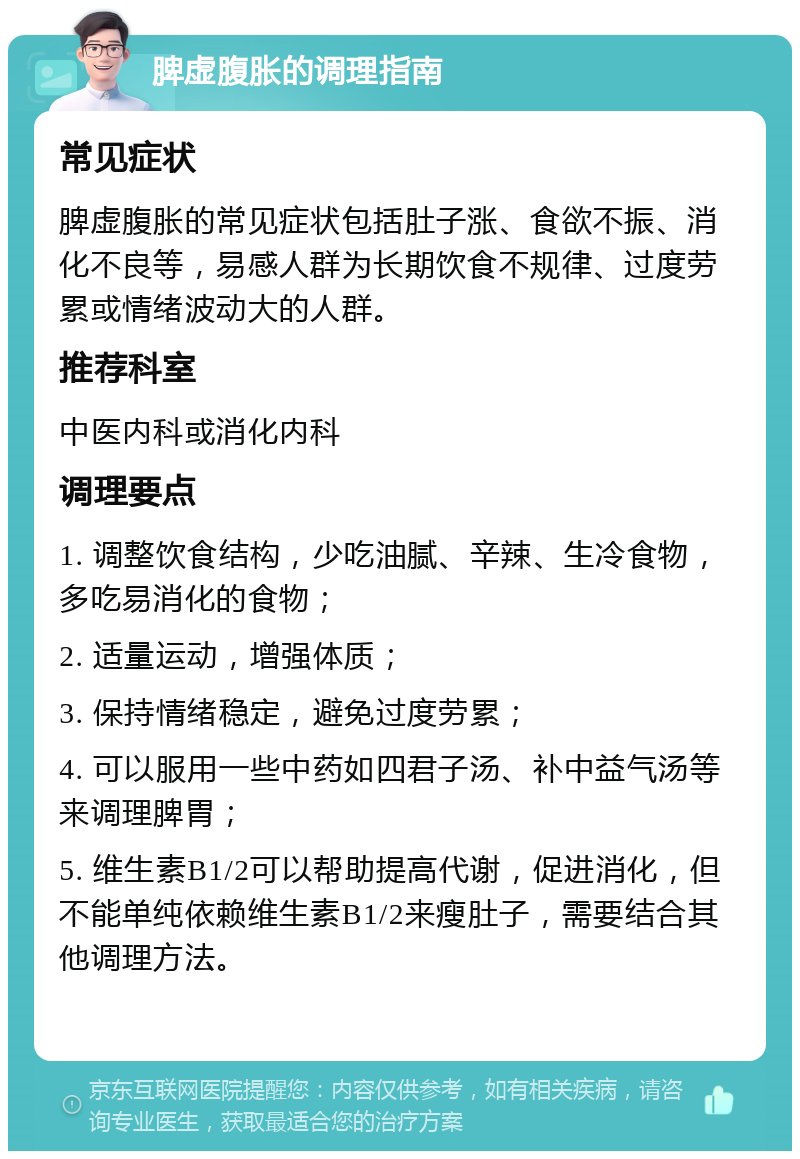 脾虚腹胀的调理指南 常见症状 脾虚腹胀的常见症状包括肚子涨、食欲不振、消化不良等，易感人群为长期饮食不规律、过度劳累或情绪波动大的人群。 推荐科室 中医内科或消化内科 调理要点 1. 调整饮食结构，少吃油腻、辛辣、生冷食物，多吃易消化的食物； 2. 适量运动，增强体质； 3. 保持情绪稳定，避免过度劳累； 4. 可以服用一些中药如四君子汤、补中益气汤等来调理脾胃； 5. 维生素B1/2可以帮助提高代谢，促进消化，但不能单纯依赖维生素B1/2来瘦肚子，需要结合其他调理方法。