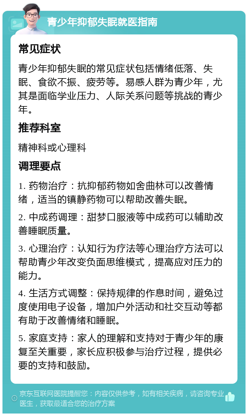 青少年抑郁失眠就医指南 常见症状 青少年抑郁失眠的常见症状包括情绪低落、失眠、食欲不振、疲劳等。易感人群为青少年，尤其是面临学业压力、人际关系问题等挑战的青少年。 推荐科室 精神科或心理科 调理要点 1. 药物治疗：抗抑郁药物如舍曲林可以改善情绪，适当的镇静药物可以帮助改善失眠。 2. 中成药调理：甜梦口服液等中成药可以辅助改善睡眠质量。 3. 心理治疗：认知行为疗法等心理治疗方法可以帮助青少年改变负面思维模式，提高应对压力的能力。 4. 生活方式调整：保持规律的作息时间，避免过度使用电子设备，增加户外活动和社交互动等都有助于改善情绪和睡眠。 5. 家庭支持：家人的理解和支持对于青少年的康复至关重要，家长应积极参与治疗过程，提供必要的支持和鼓励。