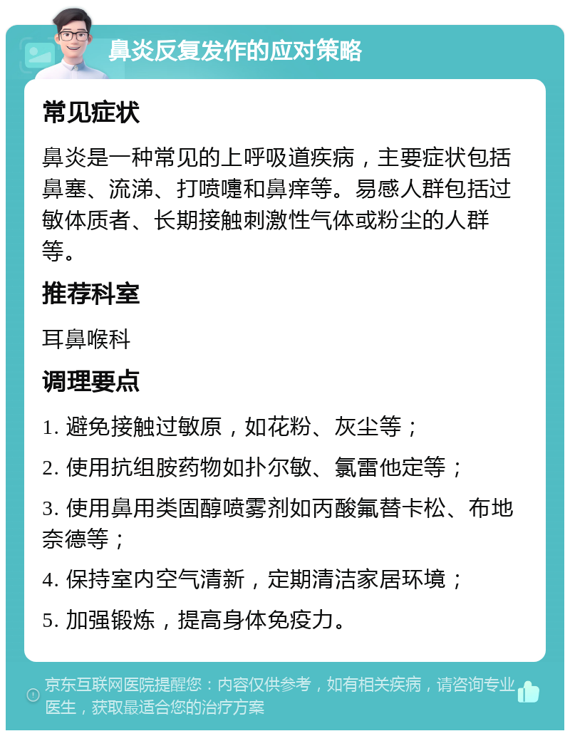 鼻炎反复发作的应对策略 常见症状 鼻炎是一种常见的上呼吸道疾病，主要症状包括鼻塞、流涕、打喷嚏和鼻痒等。易感人群包括过敏体质者、长期接触刺激性气体或粉尘的人群等。 推荐科室 耳鼻喉科 调理要点 1. 避免接触过敏原，如花粉、灰尘等； 2. 使用抗组胺药物如扑尔敏、氯雷他定等； 3. 使用鼻用类固醇喷雾剂如丙酸氟替卡松、布地奈德等； 4. 保持室内空气清新，定期清洁家居环境； 5. 加强锻炼，提高身体免疫力。