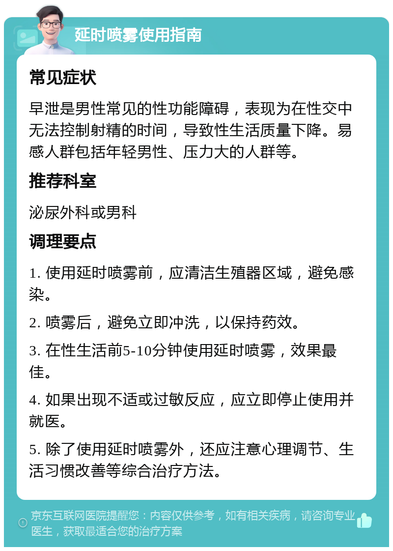 延时喷雾使用指南 常见症状 早泄是男性常见的性功能障碍，表现为在性交中无法控制射精的时间，导致性生活质量下降。易感人群包括年轻男性、压力大的人群等。 推荐科室 泌尿外科或男科 调理要点 1. 使用延时喷雾前，应清洁生殖器区域，避免感染。 2. 喷雾后，避免立即冲洗，以保持药效。 3. 在性生活前5-10分钟使用延时喷雾，效果最佳。 4. 如果出现不适或过敏反应，应立即停止使用并就医。 5. 除了使用延时喷雾外，还应注意心理调节、生活习惯改善等综合治疗方法。