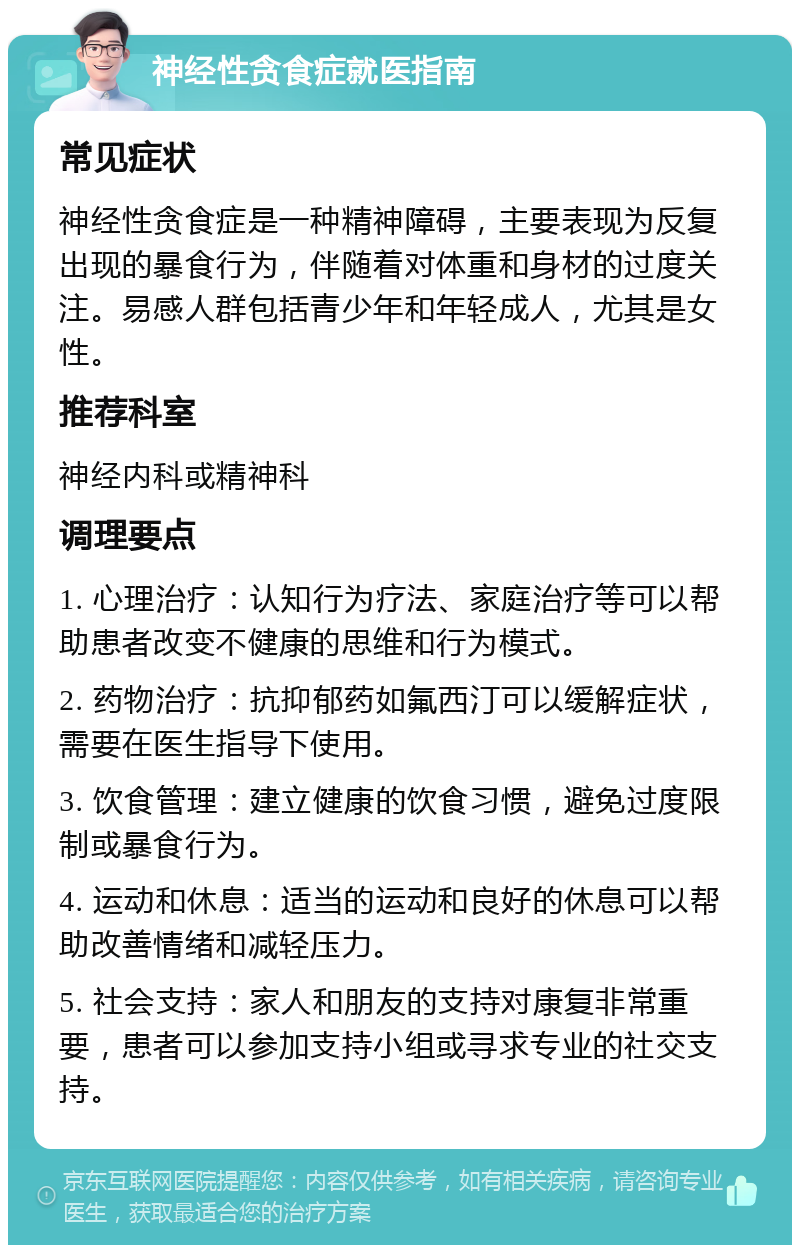 神经性贪食症就医指南 常见症状 神经性贪食症是一种精神障碍，主要表现为反复出现的暴食行为，伴随着对体重和身材的过度关注。易感人群包括青少年和年轻成人，尤其是女性。 推荐科室 神经内科或精神科 调理要点 1. 心理治疗：认知行为疗法、家庭治疗等可以帮助患者改变不健康的思维和行为模式。 2. 药物治疗：抗抑郁药如氟西汀可以缓解症状，需要在医生指导下使用。 3. 饮食管理：建立健康的饮食习惯，避免过度限制或暴食行为。 4. 运动和休息：适当的运动和良好的休息可以帮助改善情绪和减轻压力。 5. 社会支持：家人和朋友的支持对康复非常重要，患者可以参加支持小组或寻求专业的社交支持。