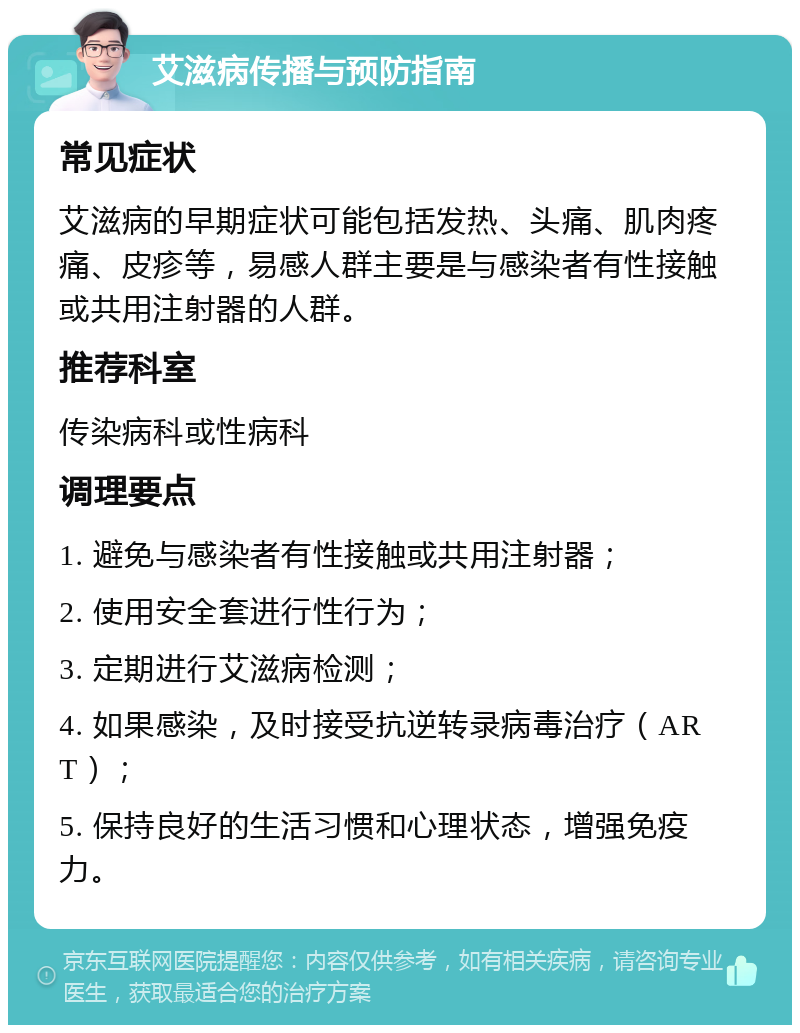 艾滋病传播与预防指南 常见症状 艾滋病的早期症状可能包括发热、头痛、肌肉疼痛、皮疹等，易感人群主要是与感染者有性接触或共用注射器的人群。 推荐科室 传染病科或性病科 调理要点 1. 避免与感染者有性接触或共用注射器； 2. 使用安全套进行性行为； 3. 定期进行艾滋病检测； 4. 如果感染，及时接受抗逆转录病毒治疗（ART）； 5. 保持良好的生活习惯和心理状态，增强免疫力。