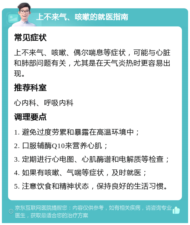 上不来气、咳嗽的就医指南 常见症状 上不来气、咳嗽、偶尔喘息等症状，可能与心脏和肺部问题有关，尤其是在天气炎热时更容易出现。 推荐科室 心内科、呼吸内科 调理要点 1. 避免过度劳累和暴露在高温环境中； 2. 口服辅酶Q10来营养心肌； 3. 定期进行心电图、心肌酶谱和电解质等检查； 4. 如果有咳嗽、气喘等症状，及时就医； 5. 注意饮食和精神状态，保持良好的生活习惯。