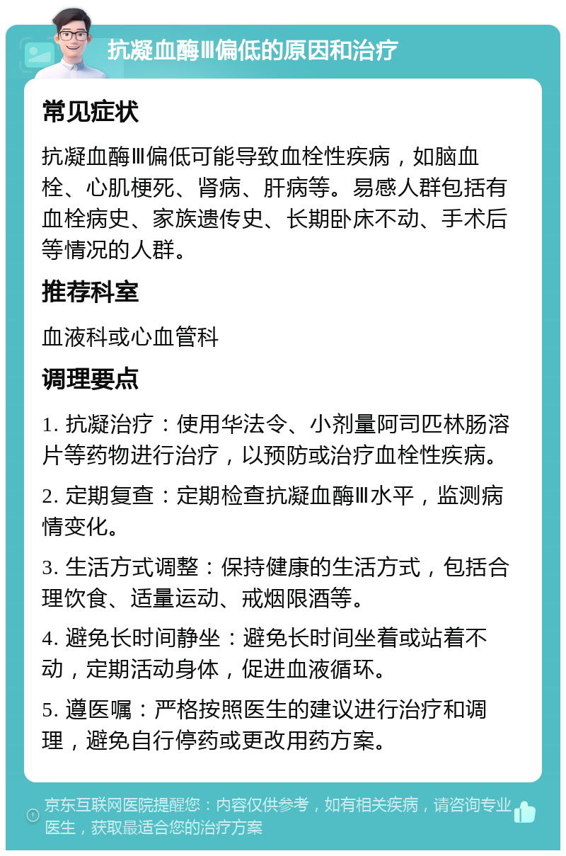 抗凝血酶Ⅲ偏低的原因和治疗 常见症状 抗凝血酶Ⅲ偏低可能导致血栓性疾病，如脑血栓、心肌梗死、肾病、肝病等。易感人群包括有血栓病史、家族遗传史、长期卧床不动、手术后等情况的人群。 推荐科室 血液科或心血管科 调理要点 1. 抗凝治疗：使用华法令、小剂量阿司匹林肠溶片等药物进行治疗，以预防或治疗血栓性疾病。 2. 定期复查：定期检查抗凝血酶Ⅲ水平，监测病情变化。 3. 生活方式调整：保持健康的生活方式，包括合理饮食、适量运动、戒烟限酒等。 4. 避免长时间静坐：避免长时间坐着或站着不动，定期活动身体，促进血液循环。 5. 遵医嘱：严格按照医生的建议进行治疗和调理，避免自行停药或更改用药方案。