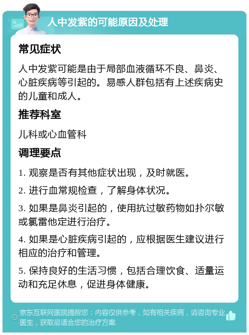 人中发紫的可能原因及处理 常见症状 人中发紫可能是由于局部血液循环不良、鼻炎、心脏疾病等引起的。易感人群包括有上述疾病史的儿童和成人。 推荐科室 儿科或心血管科 调理要点 1. 观察是否有其他症状出现，及时就医。 2. 进行血常规检查，了解身体状况。 3. 如果是鼻炎引起的，使用抗过敏药物如扑尔敏或氯雷他定进行治疗。 4. 如果是心脏疾病引起的，应根据医生建议进行相应的治疗和管理。 5. 保持良好的生活习惯，包括合理饮食、适量运动和充足休息，促进身体健康。