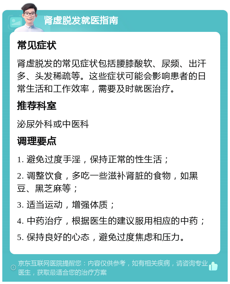 肾虚脱发就医指南 常见症状 肾虚脱发的常见症状包括腰膝酸软、尿频、出汗多、头发稀疏等。这些症状可能会影响患者的日常生活和工作效率，需要及时就医治疗。 推荐科室 泌尿外科或中医科 调理要点 1. 避免过度手淫，保持正常的性生活； 2. 调整饮食，多吃一些滋补肾脏的食物，如黑豆、黑芝麻等； 3. 适当运动，增强体质； 4. 中药治疗，根据医生的建议服用相应的中药； 5. 保持良好的心态，避免过度焦虑和压力。