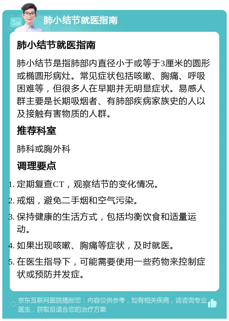 肺小结节就医指南 肺小结节就医指南 肺小结节是指肺部内直径小于或等于3厘米的圆形或椭圆形病灶。常见症状包括咳嗽、胸痛、呼吸困难等，但很多人在早期并无明显症状。易感人群主要是长期吸烟者、有肺部疾病家族史的人以及接触有害物质的人群。 推荐科室 肺科或胸外科 调理要点 定期复查CT，观察结节的变化情况。 戒烟，避免二手烟和空气污染。 保持健康的生活方式，包括均衡饮食和适量运动。 如果出现咳嗽、胸痛等症状，及时就医。 在医生指导下，可能需要使用一些药物来控制症状或预防并发症。