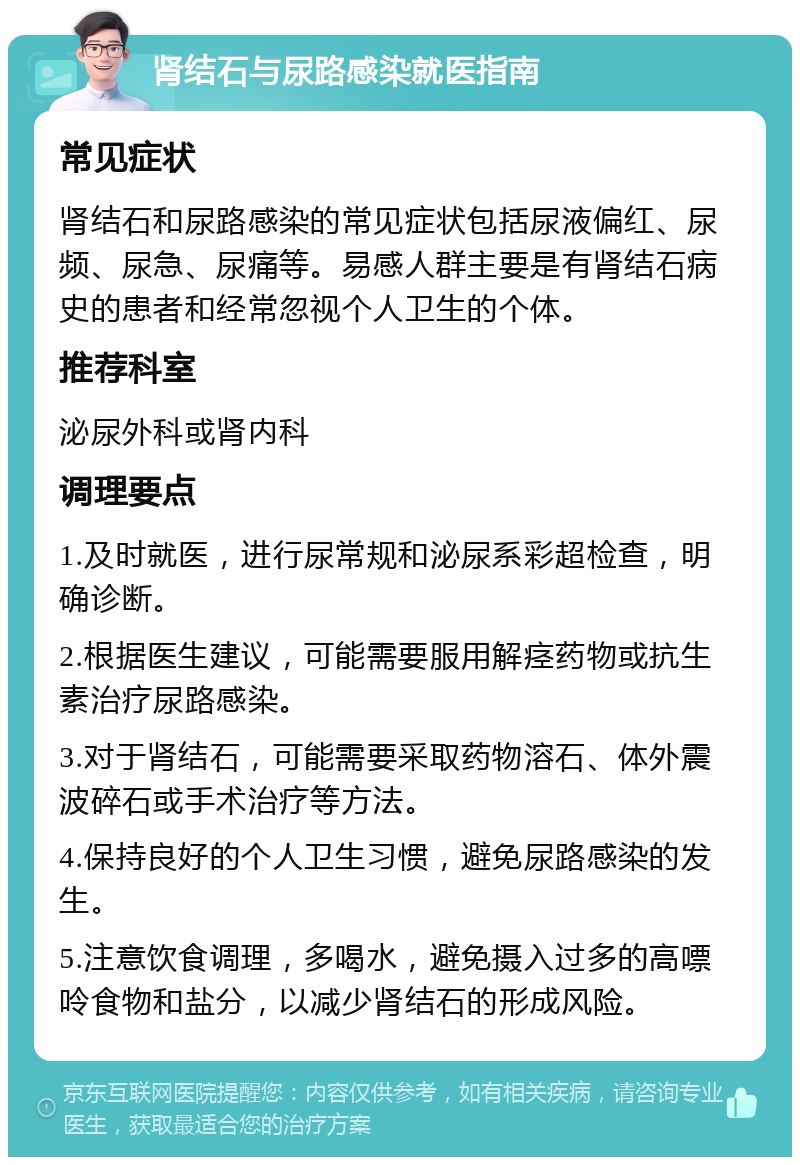 肾结石与尿路感染就医指南 常见症状 肾结石和尿路感染的常见症状包括尿液偏红、尿频、尿急、尿痛等。易感人群主要是有肾结石病史的患者和经常忽视个人卫生的个体。 推荐科室 泌尿外科或肾内科 调理要点 1.及时就医，进行尿常规和泌尿系彩超检查，明确诊断。 2.根据医生建议，可能需要服用解痉药物或抗生素治疗尿路感染。 3.对于肾结石，可能需要采取药物溶石、体外震波碎石或手术治疗等方法。 4.保持良好的个人卫生习惯，避免尿路感染的发生。 5.注意饮食调理，多喝水，避免摄入过多的高嘌呤食物和盐分，以减少肾结石的形成风险。