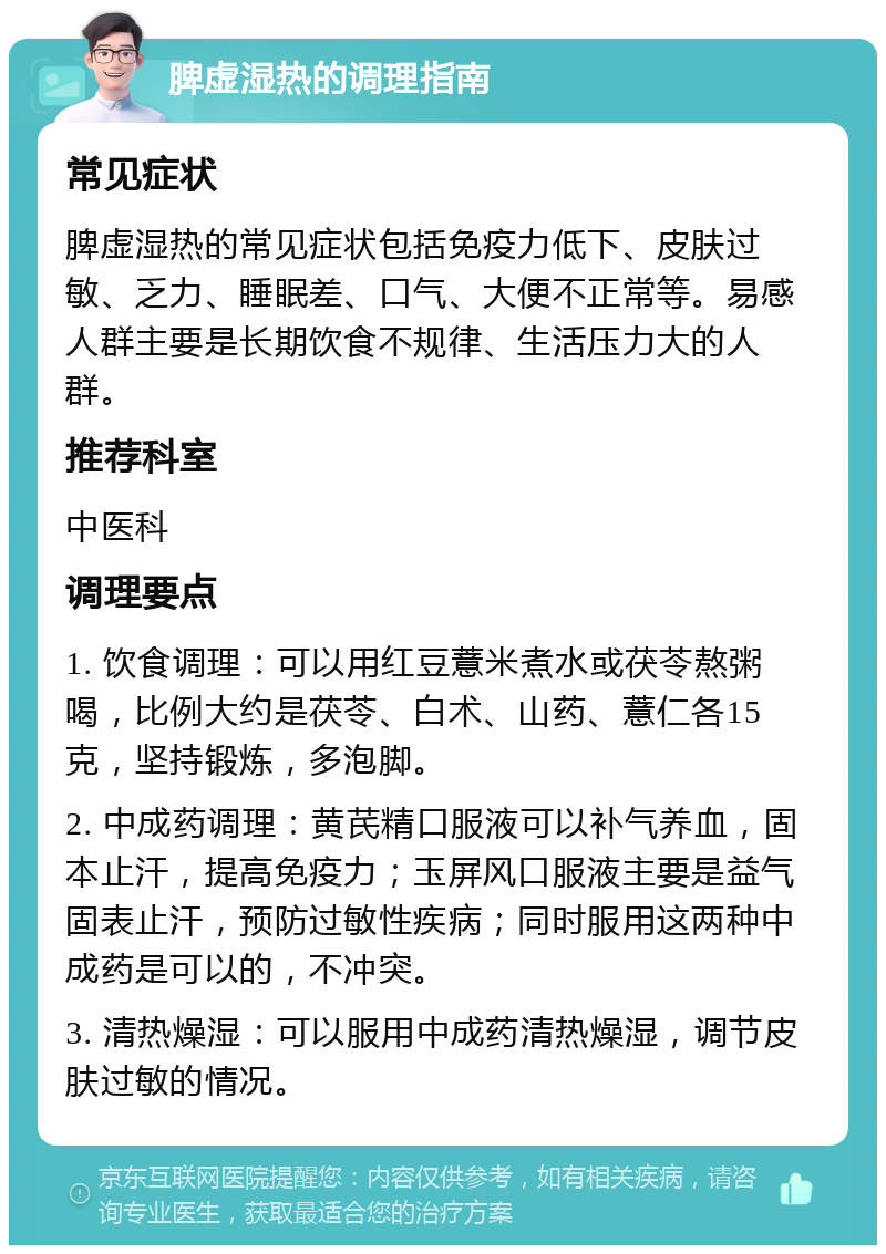 脾虚湿热的调理指南 常见症状 脾虚湿热的常见症状包括免疫力低下、皮肤过敏、乏力、睡眠差、口气、大便不正常等。易感人群主要是长期饮食不规律、生活压力大的人群。 推荐科室 中医科 调理要点 1. 饮食调理：可以用红豆薏米煮水或茯苓熬粥喝，比例大约是茯苓、白术、山药、薏仁各15克，坚持锻炼，多泡脚。 2. 中成药调理：黄芪精口服液可以补气养血，固本止汗，提高免疫力；玉屏风口服液主要是益气固表止汗，预防过敏性疾病；同时服用这两种中成药是可以的，不冲突。 3. 清热燥湿：可以服用中成药清热燥湿，调节皮肤过敏的情况。