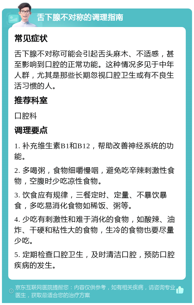 舌下腺不对称的调理指南 常见症状 舌下腺不对称可能会引起舌头麻木、不适感，甚至影响到口腔的正常功能。这种情况多见于中年人群，尤其是那些长期忽视口腔卫生或有不良生活习惯的人。 推荐科室 口腔科 调理要点 1. 补充维生素B1和B12，帮助改善神经系统的功能。 2. 多喝粥，食物细嚼慢咽，避免吃辛辣刺激性食物，空腹时少吃凉性食物。 3. 饮食应有规律，三餐定时、定量、不暴饮暴食，多吃易消化食物如稀饭、粥等。 4. 少吃有刺激性和难于消化的食物，如酸辣、油炸、干硬和粘性大的食物，生冷的食物也要尽量少吃。 5. 定期检查口腔卫生，及时清洁口腔，预防口腔疾病的发生。