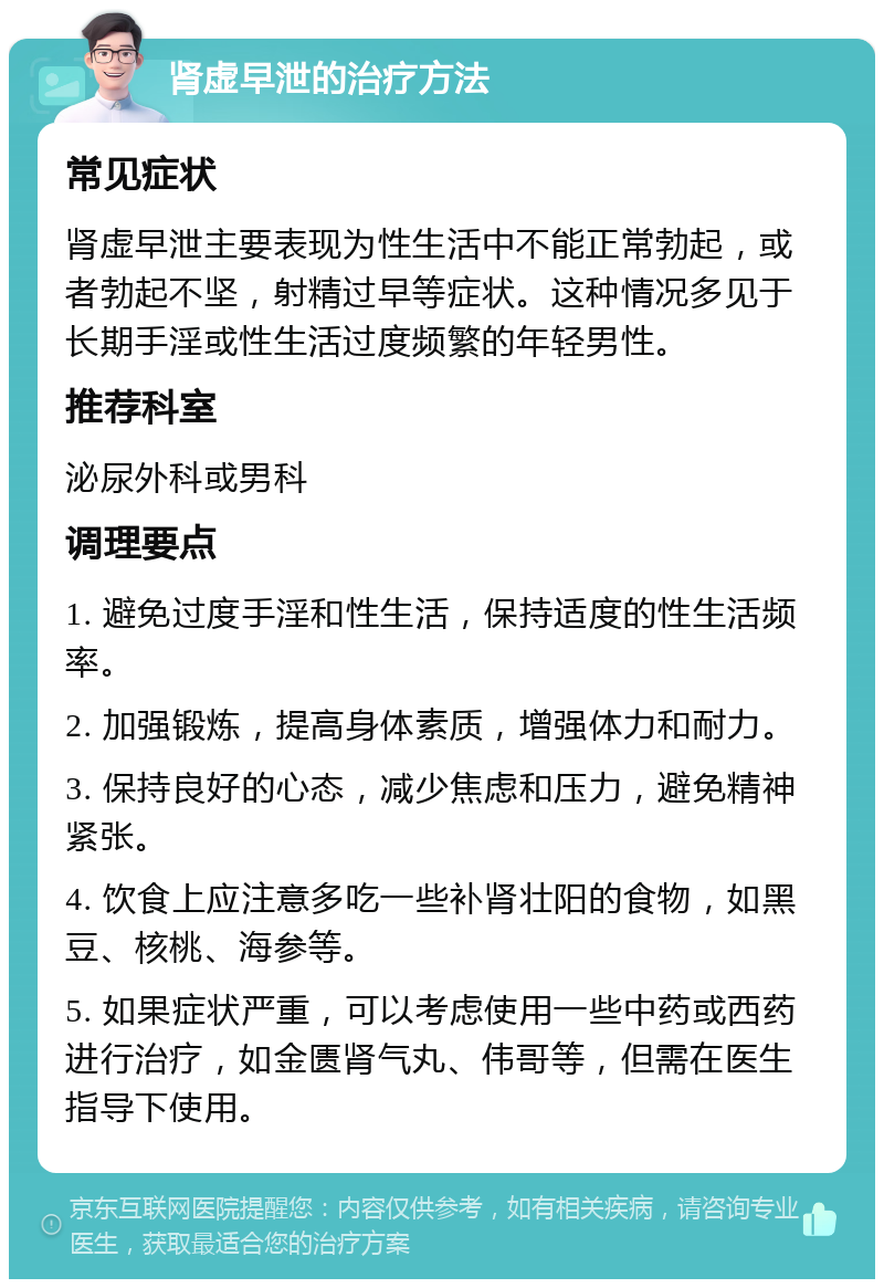 肾虚早泄的治疗方法 常见症状 肾虚早泄主要表现为性生活中不能正常勃起，或者勃起不坚，射精过早等症状。这种情况多见于长期手淫或性生活过度频繁的年轻男性。 推荐科室 泌尿外科或男科 调理要点 1. 避免过度手淫和性生活，保持适度的性生活频率。 2. 加强锻炼，提高身体素质，增强体力和耐力。 3. 保持良好的心态，减少焦虑和压力，避免精神紧张。 4. 饮食上应注意多吃一些补肾壮阳的食物，如黑豆、核桃、海参等。 5. 如果症状严重，可以考虑使用一些中药或西药进行治疗，如金匮肾气丸、伟哥等，但需在医生指导下使用。