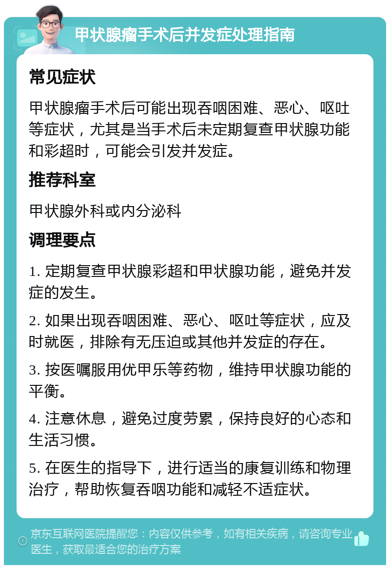 甲状腺瘤手术后并发症处理指南 常见症状 甲状腺瘤手术后可能出现吞咽困难、恶心、呕吐等症状，尤其是当手术后未定期复查甲状腺功能和彩超时，可能会引发并发症。 推荐科室 甲状腺外科或内分泌科 调理要点 1. 定期复查甲状腺彩超和甲状腺功能，避免并发症的发生。 2. 如果出现吞咽困难、恶心、呕吐等症状，应及时就医，排除有无压迫或其他并发症的存在。 3. 按医嘱服用优甲乐等药物，维持甲状腺功能的平衡。 4. 注意休息，避免过度劳累，保持良好的心态和生活习惯。 5. 在医生的指导下，进行适当的康复训练和物理治疗，帮助恢复吞咽功能和减轻不适症状。