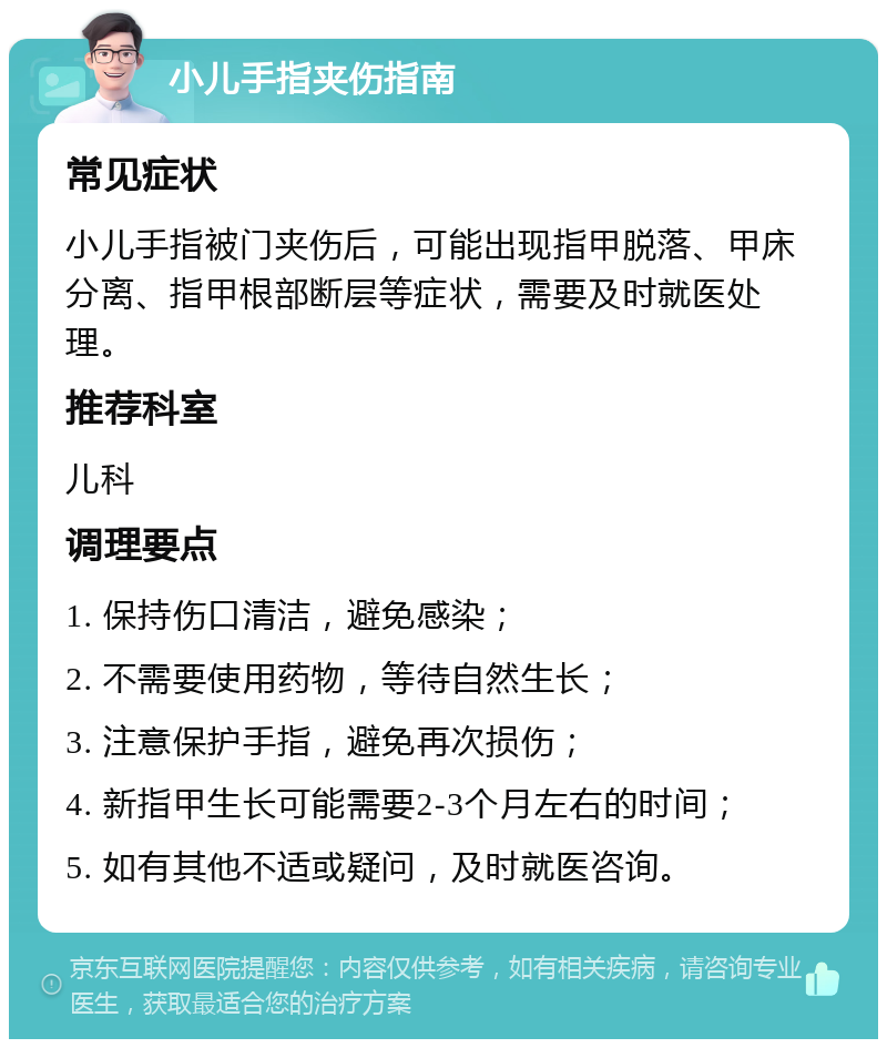 小儿手指夹伤指南 常见症状 小儿手指被门夹伤后，可能出现指甲脱落、甲床分离、指甲根部断层等症状，需要及时就医处理。 推荐科室 儿科 调理要点 1. 保持伤口清洁，避免感染； 2. 不需要使用药物，等待自然生长； 3. 注意保护手指，避免再次损伤； 4. 新指甲生长可能需要2-3个月左右的时间； 5. 如有其他不适或疑问，及时就医咨询。