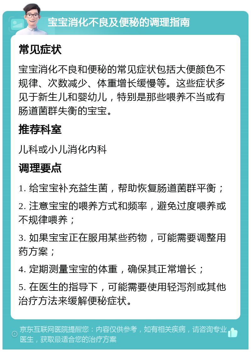 宝宝消化不良及便秘的调理指南 常见症状 宝宝消化不良和便秘的常见症状包括大便颜色不规律、次数减少、体重增长缓慢等。这些症状多见于新生儿和婴幼儿，特别是那些喂养不当或有肠道菌群失衡的宝宝。 推荐科室 儿科或小儿消化内科 调理要点 1. 给宝宝补充益生菌，帮助恢复肠道菌群平衡； 2. 注意宝宝的喂养方式和频率，避免过度喂养或不规律喂养； 3. 如果宝宝正在服用某些药物，可能需要调整用药方案； 4. 定期测量宝宝的体重，确保其正常增长； 5. 在医生的指导下，可能需要使用轻泻剂或其他治疗方法来缓解便秘症状。