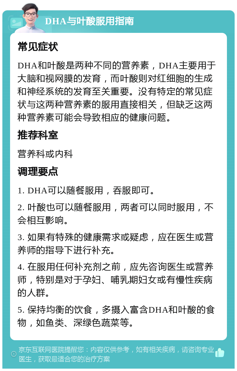 DHA与叶酸服用指南 常见症状 DHA和叶酸是两种不同的营养素，DHA主要用于大脑和视网膜的发育，而叶酸则对红细胞的生成和神经系统的发育至关重要。没有特定的常见症状与这两种营养素的服用直接相关，但缺乏这两种营养素可能会导致相应的健康问题。 推荐科室 营养科或内科 调理要点 1. DHA可以随餐服用，吞服即可。 2. 叶酸也可以随餐服用，两者可以同时服用，不会相互影响。 3. 如果有特殊的健康需求或疑虑，应在医生或营养师的指导下进行补充。 4. 在服用任何补充剂之前，应先咨询医生或营养师，特别是对于孕妇、哺乳期妇女或有慢性疾病的人群。 5. 保持均衡的饮食，多摄入富含DHA和叶酸的食物，如鱼类、深绿色蔬菜等。