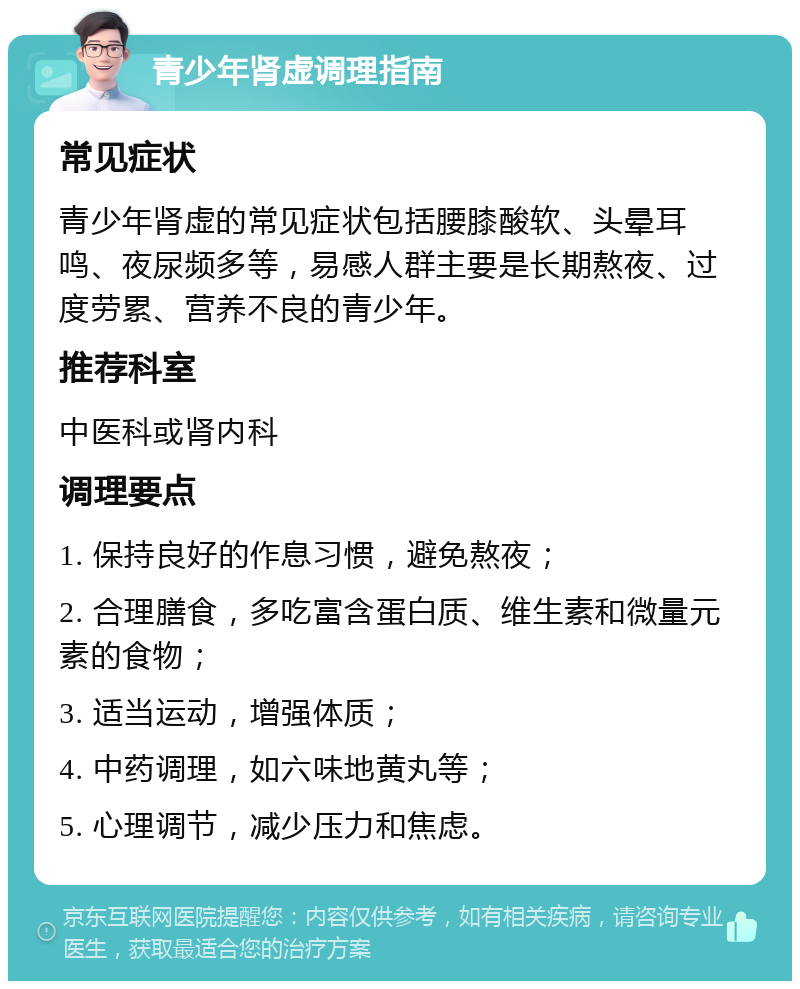 青少年肾虚调理指南 常见症状 青少年肾虚的常见症状包括腰膝酸软、头晕耳鸣、夜尿频多等，易感人群主要是长期熬夜、过度劳累、营养不良的青少年。 推荐科室 中医科或肾内科 调理要点 1. 保持良好的作息习惯，避免熬夜； 2. 合理膳食，多吃富含蛋白质、维生素和微量元素的食物； 3. 适当运动，增强体质； 4. 中药调理，如六味地黄丸等； 5. 心理调节，减少压力和焦虑。