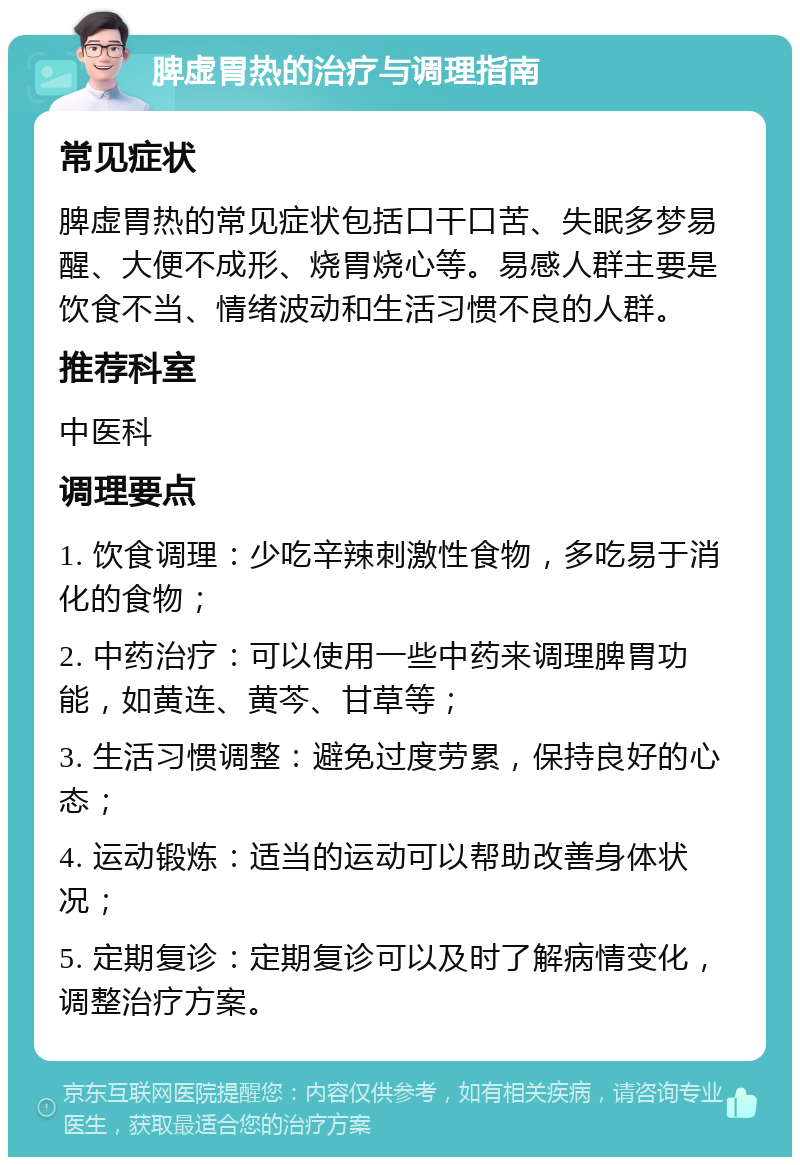 脾虚胃热的治疗与调理指南 常见症状 脾虚胃热的常见症状包括口干口苦、失眠多梦易醒、大便不成形、烧胃烧心等。易感人群主要是饮食不当、情绪波动和生活习惯不良的人群。 推荐科室 中医科 调理要点 1. 饮食调理：少吃辛辣刺激性食物，多吃易于消化的食物； 2. 中药治疗：可以使用一些中药来调理脾胃功能，如黄连、黄芩、甘草等； 3. 生活习惯调整：避免过度劳累，保持良好的心态； 4. 运动锻炼：适当的运动可以帮助改善身体状况； 5. 定期复诊：定期复诊可以及时了解病情变化，调整治疗方案。