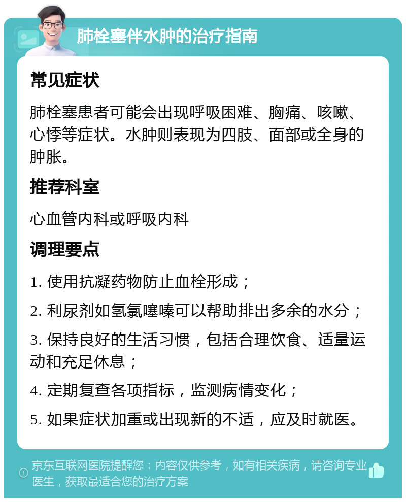 肺栓塞伴水肿的治疗指南 常见症状 肺栓塞患者可能会出现呼吸困难、胸痛、咳嗽、心悸等症状。水肿则表现为四肢、面部或全身的肿胀。 推荐科室 心血管内科或呼吸内科 调理要点 1. 使用抗凝药物防止血栓形成； 2. 利尿剂如氢氯噻嗪可以帮助排出多余的水分； 3. 保持良好的生活习惯，包括合理饮食、适量运动和充足休息； 4. 定期复查各项指标，监测病情变化； 5. 如果症状加重或出现新的不适，应及时就医。