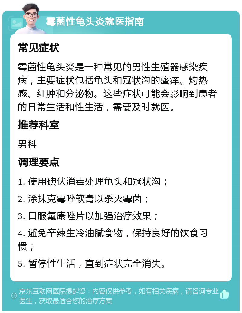 霉菌性龟头炎就医指南 常见症状 霉菌性龟头炎是一种常见的男性生殖器感染疾病，主要症状包括龟头和冠状沟的瘙痒、灼热感、红肿和分泌物。这些症状可能会影响到患者的日常生活和性生活，需要及时就医。 推荐科室 男科 调理要点 1. 使用碘伏消毒处理龟头和冠状沟； 2. 涂抹克霉唑软膏以杀灭霉菌； 3. 口服氟康唑片以加强治疗效果； 4. 避免辛辣生冷油腻食物，保持良好的饮食习惯； 5. 暂停性生活，直到症状完全消失。