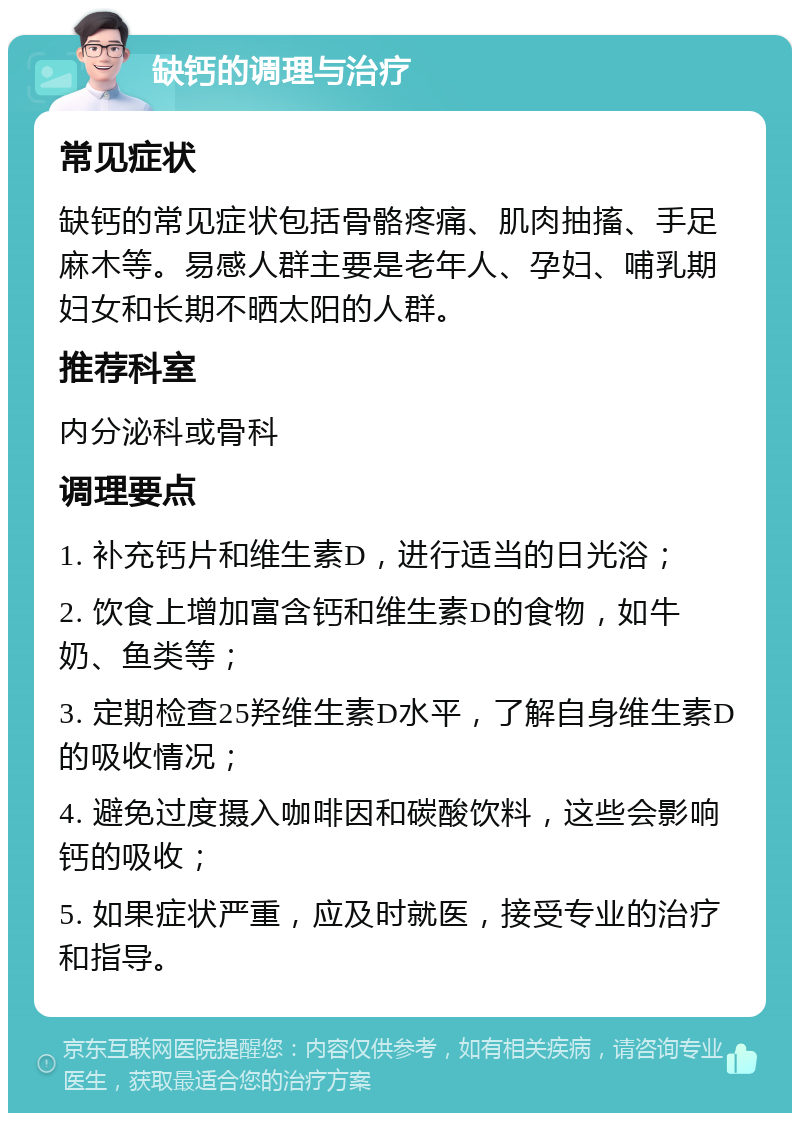 缺钙的调理与治疗 常见症状 缺钙的常见症状包括骨骼疼痛、肌肉抽搐、手足麻木等。易感人群主要是老年人、孕妇、哺乳期妇女和长期不晒太阳的人群。 推荐科室 内分泌科或骨科 调理要点 1. 补充钙片和维生素D，进行适当的日光浴； 2. 饮食上增加富含钙和维生素D的食物，如牛奶、鱼类等； 3. 定期检查25羟维生素D水平，了解自身维生素D的吸收情况； 4. 避免过度摄入咖啡因和碳酸饮料，这些会影响钙的吸收； 5. 如果症状严重，应及时就医，接受专业的治疗和指导。