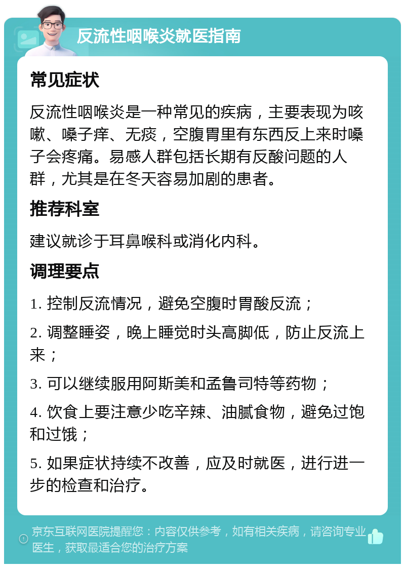 反流性咽喉炎就医指南 常见症状 反流性咽喉炎是一种常见的疾病，主要表现为咳嗽、嗓子痒、无痰，空腹胃里有东西反上来时嗓子会疼痛。易感人群包括长期有反酸问题的人群，尤其是在冬天容易加剧的患者。 推荐科室 建议就诊于耳鼻喉科或消化内科。 调理要点 1. 控制反流情况，避免空腹时胃酸反流； 2. 调整睡姿，晚上睡觉时头高脚低，防止反流上来； 3. 可以继续服用阿斯美和孟鲁司特等药物； 4. 饮食上要注意少吃辛辣、油腻食物，避免过饱和过饿； 5. 如果症状持续不改善，应及时就医，进行进一步的检查和治疗。