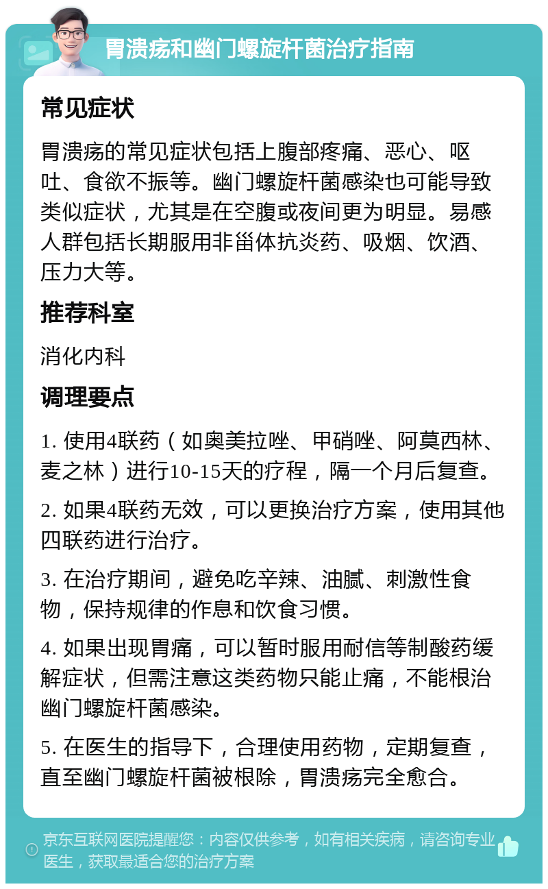 胃溃疡和幽门螺旋杆菌治疗指南 常见症状 胃溃疡的常见症状包括上腹部疼痛、恶心、呕吐、食欲不振等。幽门螺旋杆菌感染也可能导致类似症状，尤其是在空腹或夜间更为明显。易感人群包括长期服用非甾体抗炎药、吸烟、饮酒、压力大等。 推荐科室 消化内科 调理要点 1. 使用4联药（如奥美拉唑、甲硝唑、阿莫西林、麦之林）进行10-15天的疗程，隔一个月后复查。 2. 如果4联药无效，可以更换治疗方案，使用其他四联药进行治疗。 3. 在治疗期间，避免吃辛辣、油腻、刺激性食物，保持规律的作息和饮食习惯。 4. 如果出现胃痛，可以暂时服用耐信等制酸药缓解症状，但需注意这类药物只能止痛，不能根治幽门螺旋杆菌感染。 5. 在医生的指导下，合理使用药物，定期复查，直至幽门螺旋杆菌被根除，胃溃疡完全愈合。