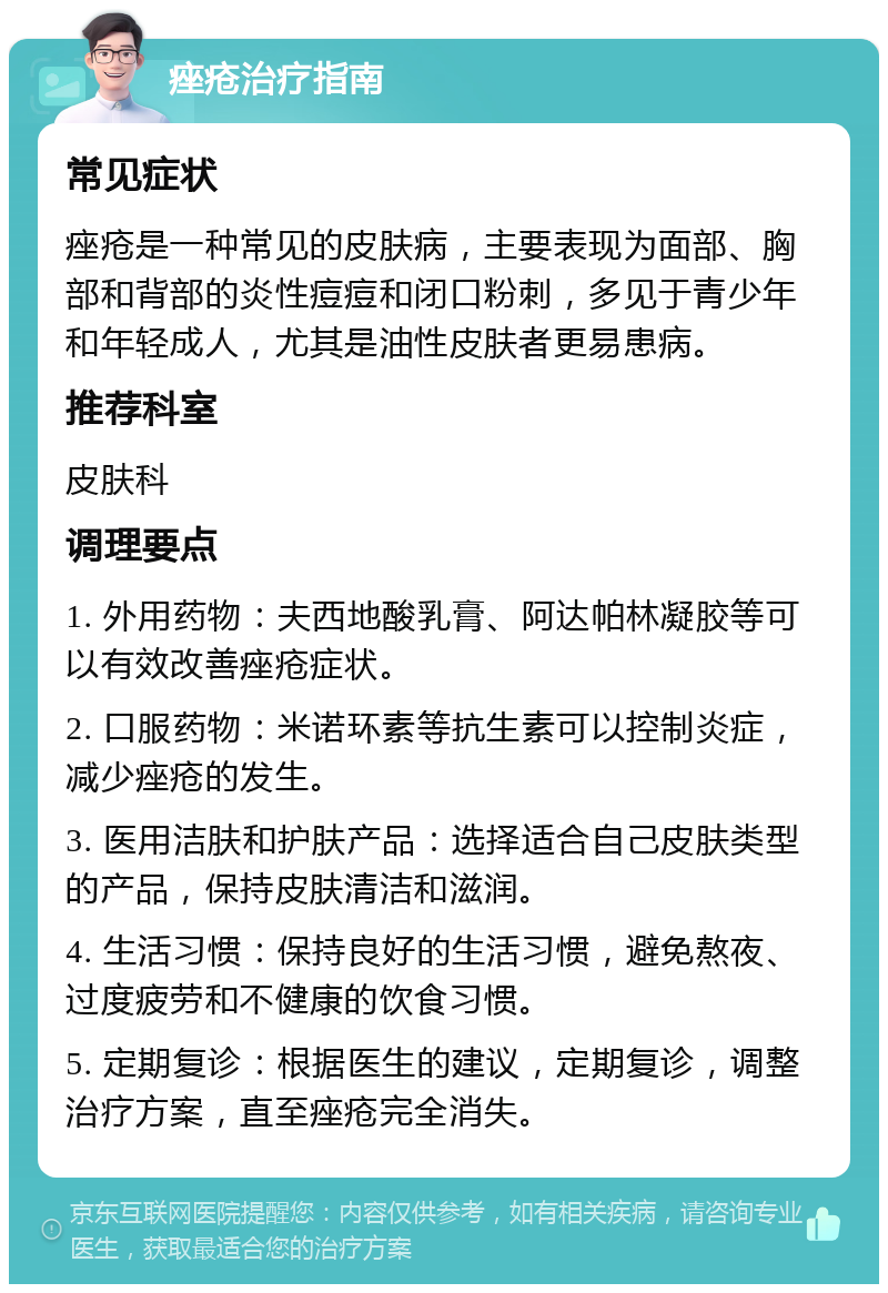 痤疮治疗指南 常见症状 痤疮是一种常见的皮肤病，主要表现为面部、胸部和背部的炎性痘痘和闭口粉刺，多见于青少年和年轻成人，尤其是油性皮肤者更易患病。 推荐科室 皮肤科 调理要点 1. 外用药物：夫西地酸乳膏、阿达帕林凝胶等可以有效改善痤疮症状。 2. 口服药物：米诺环素等抗生素可以控制炎症，减少痤疮的发生。 3. 医用洁肤和护肤产品：选择适合自己皮肤类型的产品，保持皮肤清洁和滋润。 4. 生活习惯：保持良好的生活习惯，避免熬夜、过度疲劳和不健康的饮食习惯。 5. 定期复诊：根据医生的建议，定期复诊，调整治疗方案，直至痤疮完全消失。