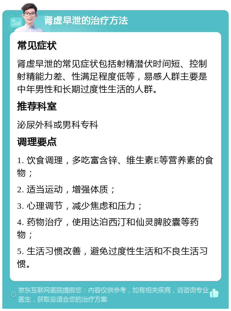 肾虚早泄的治疗方法 常见症状 肾虚早泄的常见症状包括射精潜伏时间短、控制射精能力差、性满足程度低等，易感人群主要是中年男性和长期过度性生活的人群。 推荐科室 泌尿外科或男科专科 调理要点 1. 饮食调理，多吃富含锌、维生素E等营养素的食物； 2. 适当运动，增强体质； 3. 心理调节，减少焦虑和压力； 4. 药物治疗，使用达泊西汀和仙灵脾胶囊等药物； 5. 生活习惯改善，避免过度性生活和不良生活习惯。