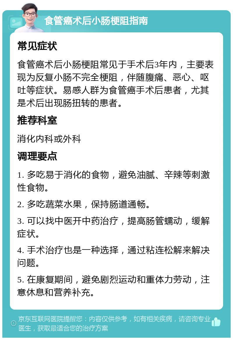 食管癌术后小肠梗阻指南 常见症状 食管癌术后小肠梗阻常见于手术后3年内，主要表现为反复小肠不完全梗阻，伴随腹痛、恶心、呕吐等症状。易感人群为食管癌手术后患者，尤其是术后出现肠扭转的患者。 推荐科室 消化内科或外科 调理要点 1. 多吃易于消化的食物，避免油腻、辛辣等刺激性食物。 2. 多吃蔬菜水果，保持肠道通畅。 3. 可以找中医开中药治疗，提高肠管蠕动，缓解症状。 4. 手术治疗也是一种选择，通过粘连松解来解决问题。 5. 在康复期间，避免剧烈运动和重体力劳动，注意休息和营养补充。