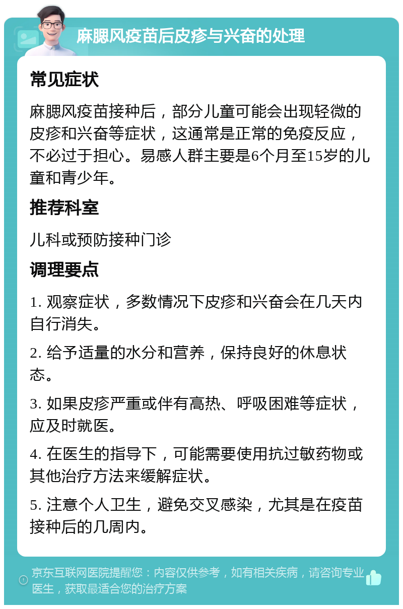 麻腮风疫苗后皮疹与兴奋的处理 常见症状 麻腮风疫苗接种后，部分儿童可能会出现轻微的皮疹和兴奋等症状，这通常是正常的免疫反应，不必过于担心。易感人群主要是6个月至15岁的儿童和青少年。 推荐科室 儿科或预防接种门诊 调理要点 1. 观察症状，多数情况下皮疹和兴奋会在几天内自行消失。 2. 给予适量的水分和营养，保持良好的休息状态。 3. 如果皮疹严重或伴有高热、呼吸困难等症状，应及时就医。 4. 在医生的指导下，可能需要使用抗过敏药物或其他治疗方法来缓解症状。 5. 注意个人卫生，避免交叉感染，尤其是在疫苗接种后的几周内。