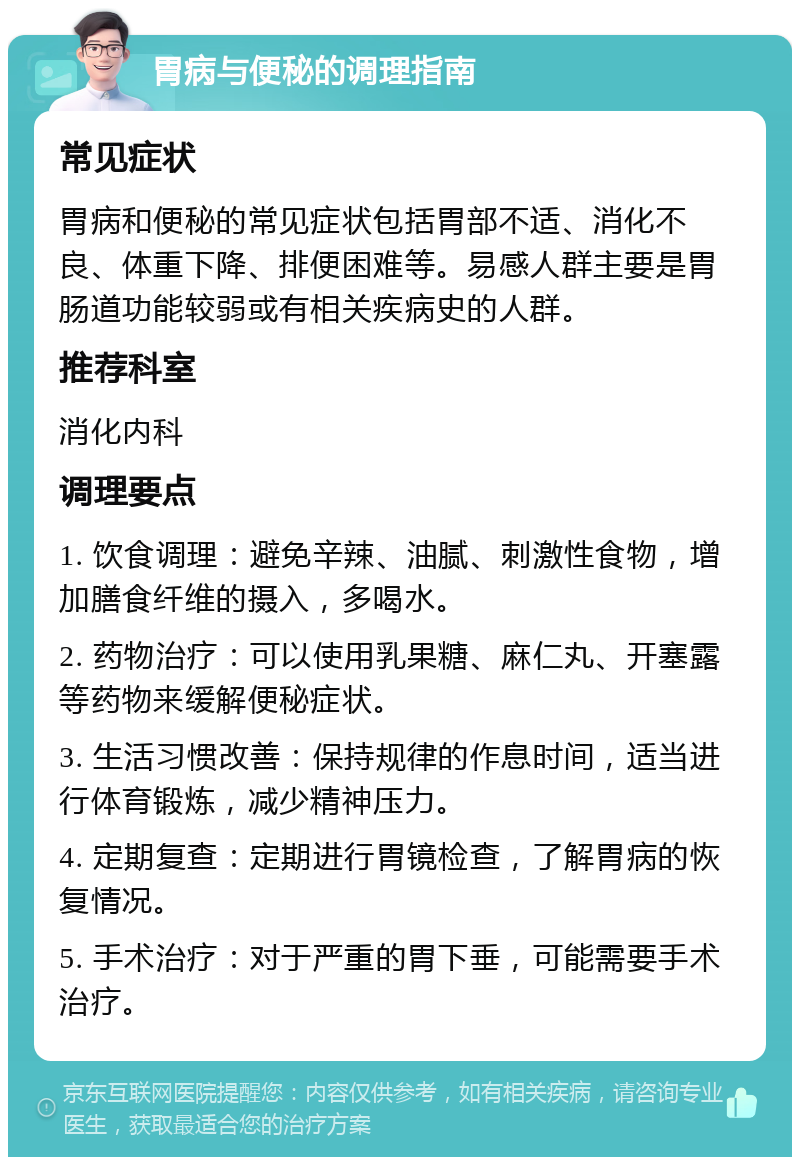 胃病与便秘的调理指南 常见症状 胃病和便秘的常见症状包括胃部不适、消化不良、体重下降、排便困难等。易感人群主要是胃肠道功能较弱或有相关疾病史的人群。 推荐科室 消化内科 调理要点 1. 饮食调理：避免辛辣、油腻、刺激性食物，增加膳食纤维的摄入，多喝水。 2. 药物治疗：可以使用乳果糖、麻仁丸、开塞露等药物来缓解便秘症状。 3. 生活习惯改善：保持规律的作息时间，适当进行体育锻炼，减少精神压力。 4. 定期复查：定期进行胃镜检查，了解胃病的恢复情况。 5. 手术治疗：对于严重的胃下垂，可能需要手术治疗。