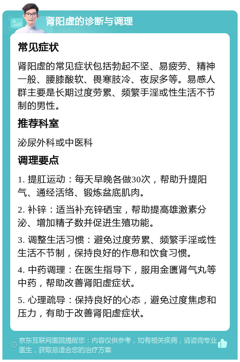 肾阳虚的诊断与调理 常见症状 肾阳虚的常见症状包括勃起不坚、易疲劳、精神一般、腰膝酸软、畏寒肢冷、夜尿多等。易感人群主要是长期过度劳累、频繁手淫或性生活不节制的男性。 推荐科室 泌尿外科或中医科 调理要点 1. 提肛运动：每天早晚各做30次，帮助升提阳气、通经活络、锻炼盆底肌肉。 2. 补锌：适当补充锌硒宝，帮助提高雄激素分泌、增加精子数并促进生殖功能。 3. 调整生活习惯：避免过度劳累、频繁手淫或性生活不节制，保持良好的作息和饮食习惯。 4. 中药调理：在医生指导下，服用金匮肾气丸等中药，帮助改善肾阳虚症状。 5. 心理疏导：保持良好的心态，避免过度焦虑和压力，有助于改善肾阳虚症状。