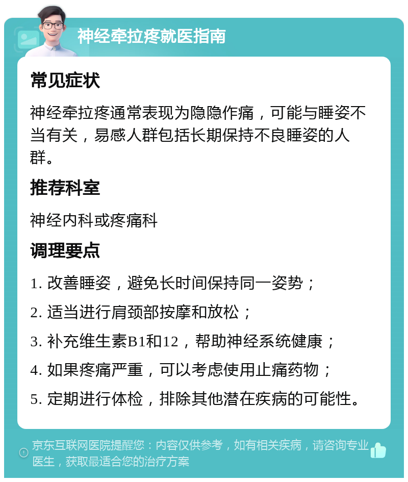 神经牵拉疼就医指南 常见症状 神经牵拉疼通常表现为隐隐作痛，可能与睡姿不当有关，易感人群包括长期保持不良睡姿的人群。 推荐科室 神经内科或疼痛科 调理要点 1. 改善睡姿，避免长时间保持同一姿势； 2. 适当进行肩颈部按摩和放松； 3. 补充维生素B1和12，帮助神经系统健康； 4. 如果疼痛严重，可以考虑使用止痛药物； 5. 定期进行体检，排除其他潜在疾病的可能性。