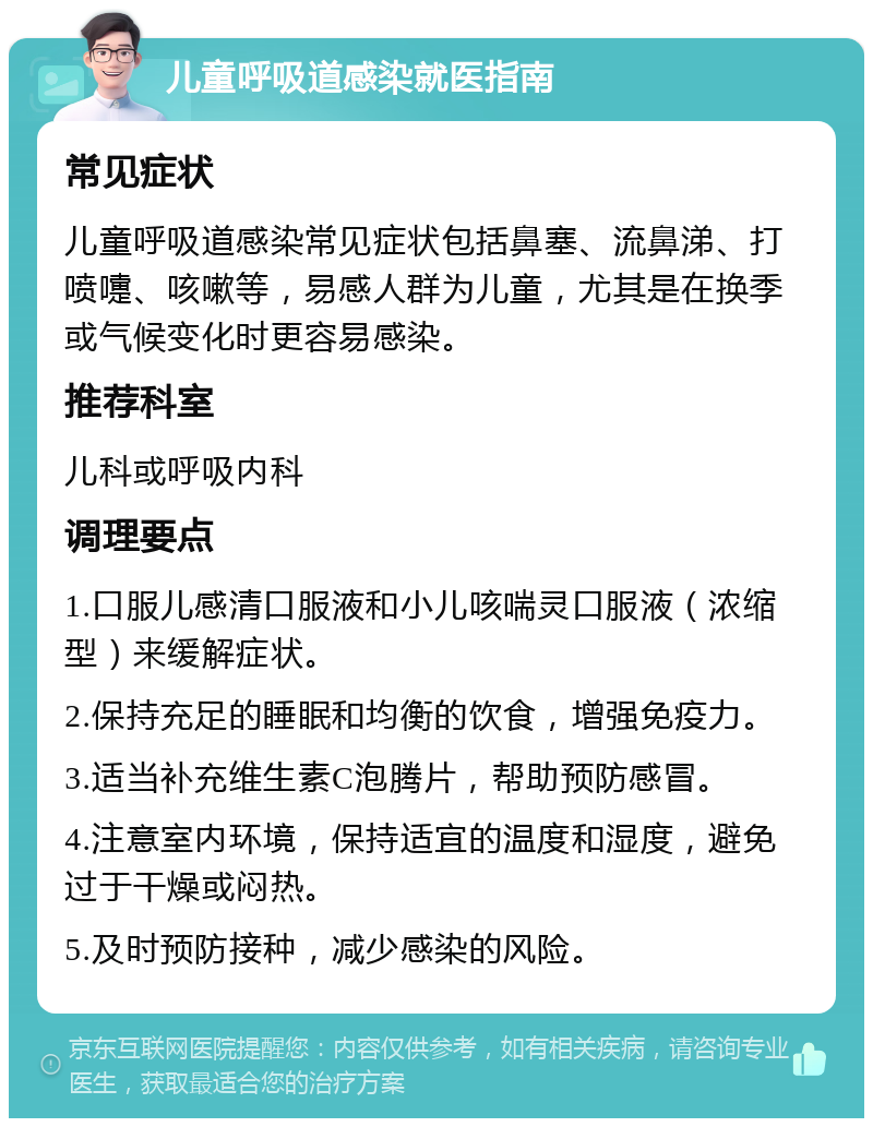 儿童呼吸道感染就医指南 常见症状 儿童呼吸道感染常见症状包括鼻塞、流鼻涕、打喷嚏、咳嗽等，易感人群为儿童，尤其是在换季或气候变化时更容易感染。 推荐科室 儿科或呼吸内科 调理要点 1.口服儿感清口服液和小儿咳喘灵口服液（浓缩型）来缓解症状。 2.保持充足的睡眠和均衡的饮食，增强免疫力。 3.适当补充维生素C泡腾片，帮助预防感冒。 4.注意室内环境，保持适宜的温度和湿度，避免过于干燥或闷热。 5.及时预防接种，减少感染的风险。