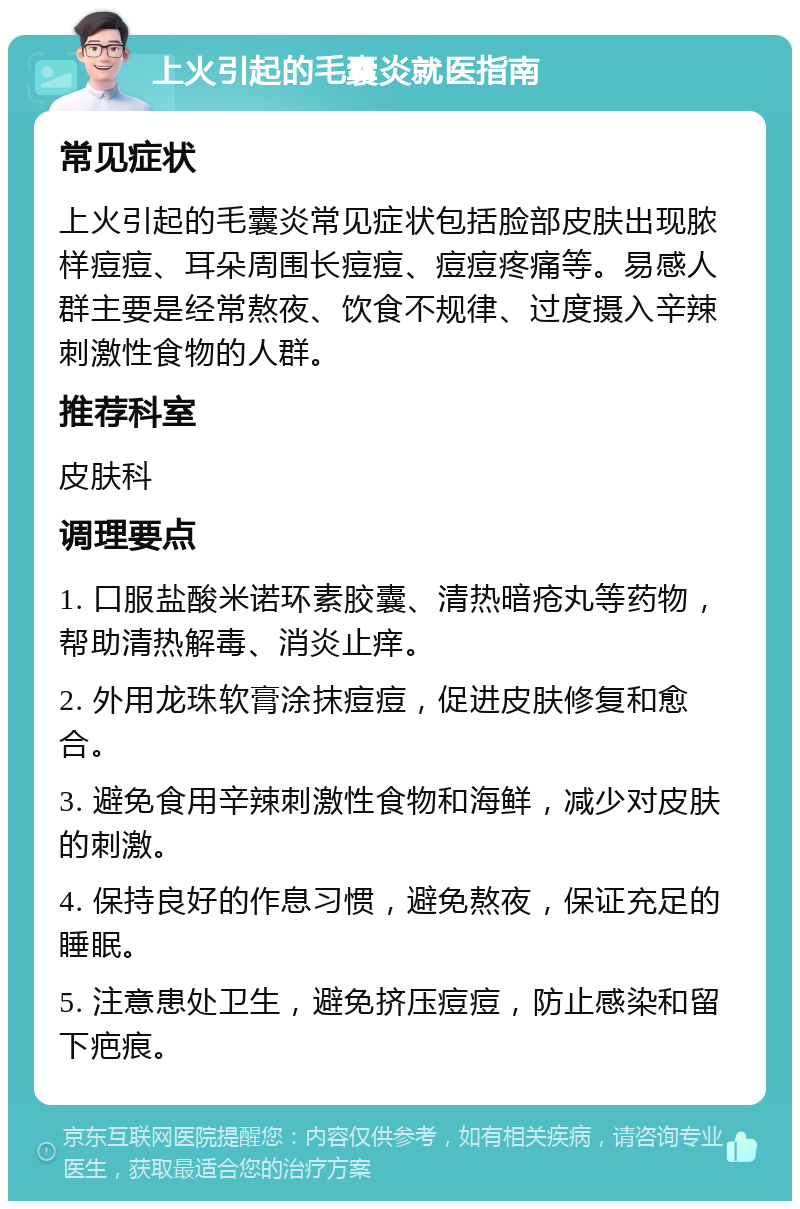 上火引起的毛囊炎就医指南 常见症状 上火引起的毛囊炎常见症状包括脸部皮肤出现脓样痘痘、耳朵周围长痘痘、痘痘疼痛等。易感人群主要是经常熬夜、饮食不规律、过度摄入辛辣刺激性食物的人群。 推荐科室 皮肤科 调理要点 1. 口服盐酸米诺环素胶囊、清热暗疮丸等药物，帮助清热解毒、消炎止痒。 2. 外用龙珠软膏涂抹痘痘，促进皮肤修复和愈合。 3. 避免食用辛辣刺激性食物和海鲜，减少对皮肤的刺激。 4. 保持良好的作息习惯，避免熬夜，保证充足的睡眠。 5. 注意患处卫生，避免挤压痘痘，防止感染和留下疤痕。