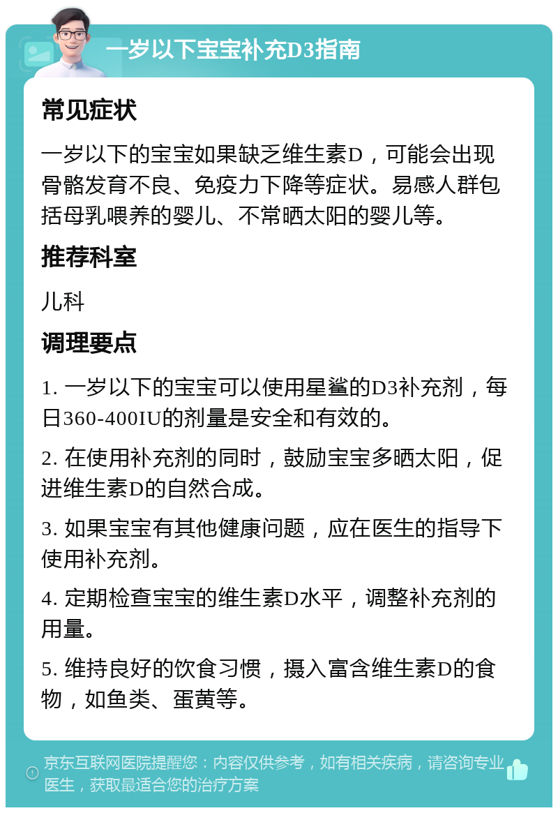 一岁以下宝宝补充D3指南 常见症状 一岁以下的宝宝如果缺乏维生素D，可能会出现骨骼发育不良、免疫力下降等症状。易感人群包括母乳喂养的婴儿、不常晒太阳的婴儿等。 推荐科室 儿科 调理要点 1. 一岁以下的宝宝可以使用星鲨的D3补充剂，每日360-400IU的剂量是安全和有效的。 2. 在使用补充剂的同时，鼓励宝宝多晒太阳，促进维生素D的自然合成。 3. 如果宝宝有其他健康问题，应在医生的指导下使用补充剂。 4. 定期检查宝宝的维生素D水平，调整补充剂的用量。 5. 维持良好的饮食习惯，摄入富含维生素D的食物，如鱼类、蛋黄等。