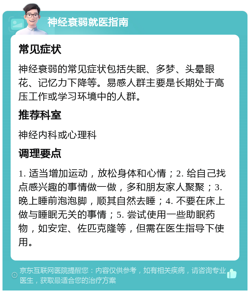 神经衰弱就医指南 常见症状 神经衰弱的常见症状包括失眠、多梦、头晕眼花、记忆力下降等。易感人群主要是长期处于高压工作或学习环境中的人群。 推荐科室 神经内科或心理科 调理要点 1. 适当增加运动，放松身体和心情；2. 给自己找点感兴趣的事情做一做，多和朋友家人聚聚；3. 晚上睡前泡泡脚，顺其自然去睡；4. 不要在床上做与睡眠无关的事情；5. 尝试使用一些助眠药物，如安定、佐匹克隆等，但需在医生指导下使用。