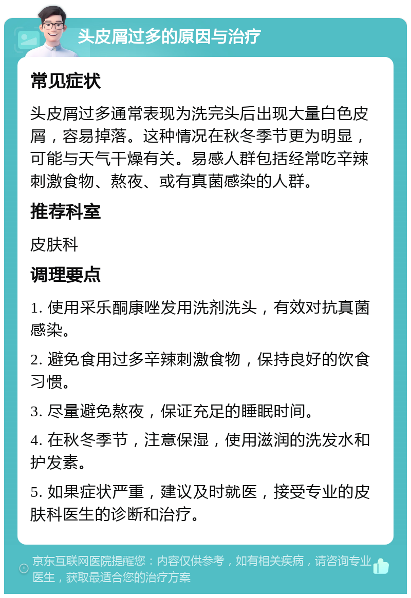 头皮屑过多的原因与治疗 常见症状 头皮屑过多通常表现为洗完头后出现大量白色皮屑，容易掉落。这种情况在秋冬季节更为明显，可能与天气干燥有关。易感人群包括经常吃辛辣刺激食物、熬夜、或有真菌感染的人群。 推荐科室 皮肤科 调理要点 1. 使用采乐酮康唑发用洗剂洗头，有效对抗真菌感染。 2. 避免食用过多辛辣刺激食物，保持良好的饮食习惯。 3. 尽量避免熬夜，保证充足的睡眠时间。 4. 在秋冬季节，注意保湿，使用滋润的洗发水和护发素。 5. 如果症状严重，建议及时就医，接受专业的皮肤科医生的诊断和治疗。