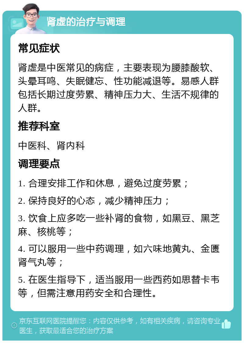 肾虚的治疗与调理 常见症状 肾虚是中医常见的病症，主要表现为腰膝酸软、头晕耳鸣、失眠健忘、性功能减退等。易感人群包括长期过度劳累、精神压力大、生活不规律的人群。 推荐科室 中医科、肾内科 调理要点 1. 合理安排工作和休息，避免过度劳累； 2. 保持良好的心态，减少精神压力； 3. 饮食上应多吃一些补肾的食物，如黑豆、黑芝麻、核桃等； 4. 可以服用一些中药调理，如六味地黄丸、金匮肾气丸等； 5. 在医生指导下，适当服用一些西药如思替卡韦等，但需注意用药安全和合理性。