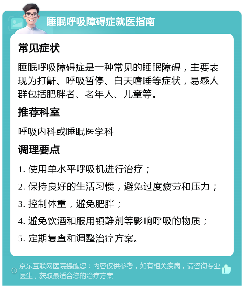 睡眠呼吸障碍症就医指南 常见症状 睡眠呼吸障碍症是一种常见的睡眠障碍，主要表现为打鼾、呼吸暂停、白天嗜睡等症状，易感人群包括肥胖者、老年人、儿童等。 推荐科室 呼吸内科或睡眠医学科 调理要点 1. 使用单水平呼吸机进行治疗； 2. 保持良好的生活习惯，避免过度疲劳和压力； 3. 控制体重，避免肥胖； 4. 避免饮酒和服用镇静剂等影响呼吸的物质； 5. 定期复查和调整治疗方案。