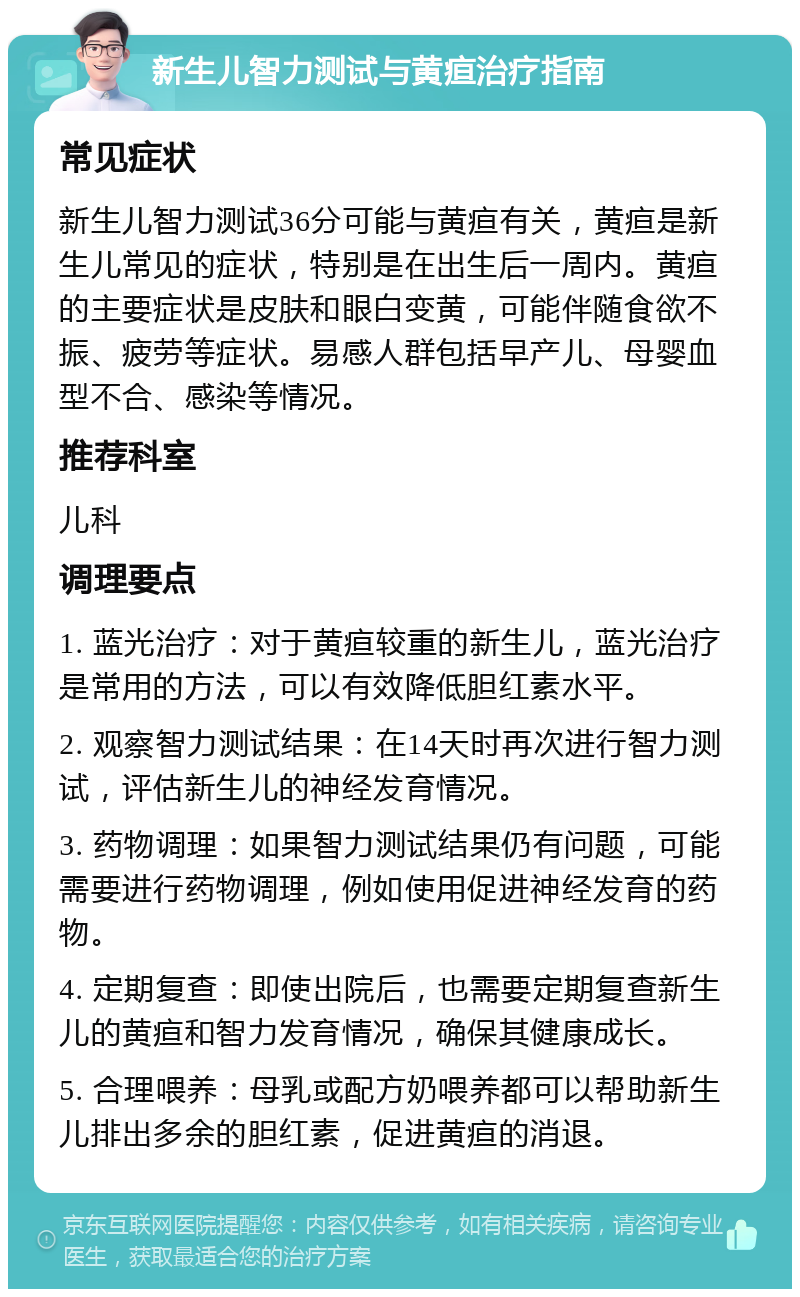 新生儿智力测试与黄疸治疗指南 常见症状 新生儿智力测试36分可能与黄疸有关，黄疸是新生儿常见的症状，特别是在出生后一周内。黄疸的主要症状是皮肤和眼白变黄，可能伴随食欲不振、疲劳等症状。易感人群包括早产儿、母婴血型不合、感染等情况。 推荐科室 儿科 调理要点 1. 蓝光治疗：对于黄疸较重的新生儿，蓝光治疗是常用的方法，可以有效降低胆红素水平。 2. 观察智力测试结果：在14天时再次进行智力测试，评估新生儿的神经发育情况。 3. 药物调理：如果智力测试结果仍有问题，可能需要进行药物调理，例如使用促进神经发育的药物。 4. 定期复查：即使出院后，也需要定期复查新生儿的黄疸和智力发育情况，确保其健康成长。 5. 合理喂养：母乳或配方奶喂养都可以帮助新生儿排出多余的胆红素，促进黄疸的消退。