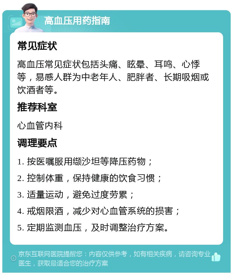 高血压用药指南 常见症状 高血压常见症状包括头痛、眩晕、耳鸣、心悸等，易感人群为中老年人、肥胖者、长期吸烟或饮酒者等。 推荐科室 心血管内科 调理要点 1. 按医嘱服用缬沙坦等降压药物； 2. 控制体重，保持健康的饮食习惯； 3. 适量运动，避免过度劳累； 4. 戒烟限酒，减少对心血管系统的损害； 5. 定期监测血压，及时调整治疗方案。