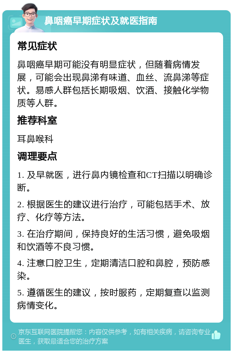 鼻咽癌早期症状及就医指南 常见症状 鼻咽癌早期可能没有明显症状，但随着病情发展，可能会出现鼻涕有味道、血丝、流鼻涕等症状。易感人群包括长期吸烟、饮酒、接触化学物质等人群。 推荐科室 耳鼻喉科 调理要点 1. 及早就医，进行鼻内镜检查和CT扫描以明确诊断。 2. 根据医生的建议进行治疗，可能包括手术、放疗、化疗等方法。 3. 在治疗期间，保持良好的生活习惯，避免吸烟和饮酒等不良习惯。 4. 注意口腔卫生，定期清洁口腔和鼻腔，预防感染。 5. 遵循医生的建议，按时服药，定期复查以监测病情变化。