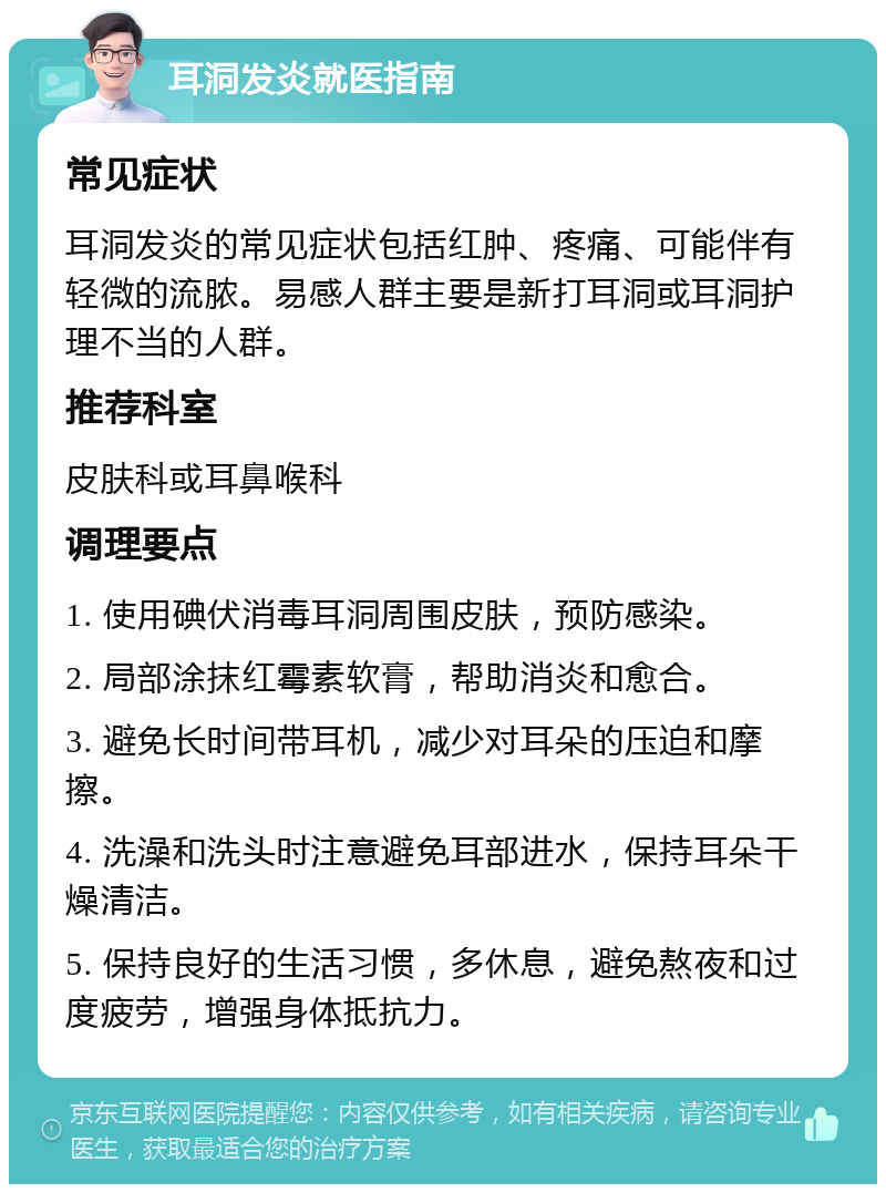 耳洞发炎就医指南 常见症状 耳洞发炎的常见症状包括红肿、疼痛、可能伴有轻微的流脓。易感人群主要是新打耳洞或耳洞护理不当的人群。 推荐科室 皮肤科或耳鼻喉科 调理要点 1. 使用碘伏消毒耳洞周围皮肤，预防感染。 2. 局部涂抹红霉素软膏，帮助消炎和愈合。 3. 避免长时间带耳机，减少对耳朵的压迫和摩擦。 4. 洗澡和洗头时注意避免耳部进水，保持耳朵干燥清洁。 5. 保持良好的生活习惯，多休息，避免熬夜和过度疲劳，增强身体抵抗力。