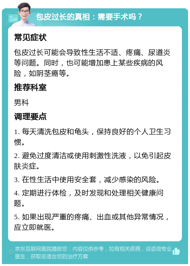 包皮过长的真相：需要手术吗？ 常见症状 包皮过长可能会导致性生活不适、疼痛、尿道炎等问题。同时，也可能增加患上某些疾病的风险，如阴茎癌等。 推荐科室 男科 调理要点 1. 每天清洗包皮和龟头，保持良好的个人卫生习惯。 2. 避免过度清洁或使用刺激性洗液，以免引起皮肤炎症。 3. 在性生活中使用安全套，减少感染的风险。 4. 定期进行体检，及时发现和处理相关健康问题。 5. 如果出现严重的疼痛、出血或其他异常情况，应立即就医。